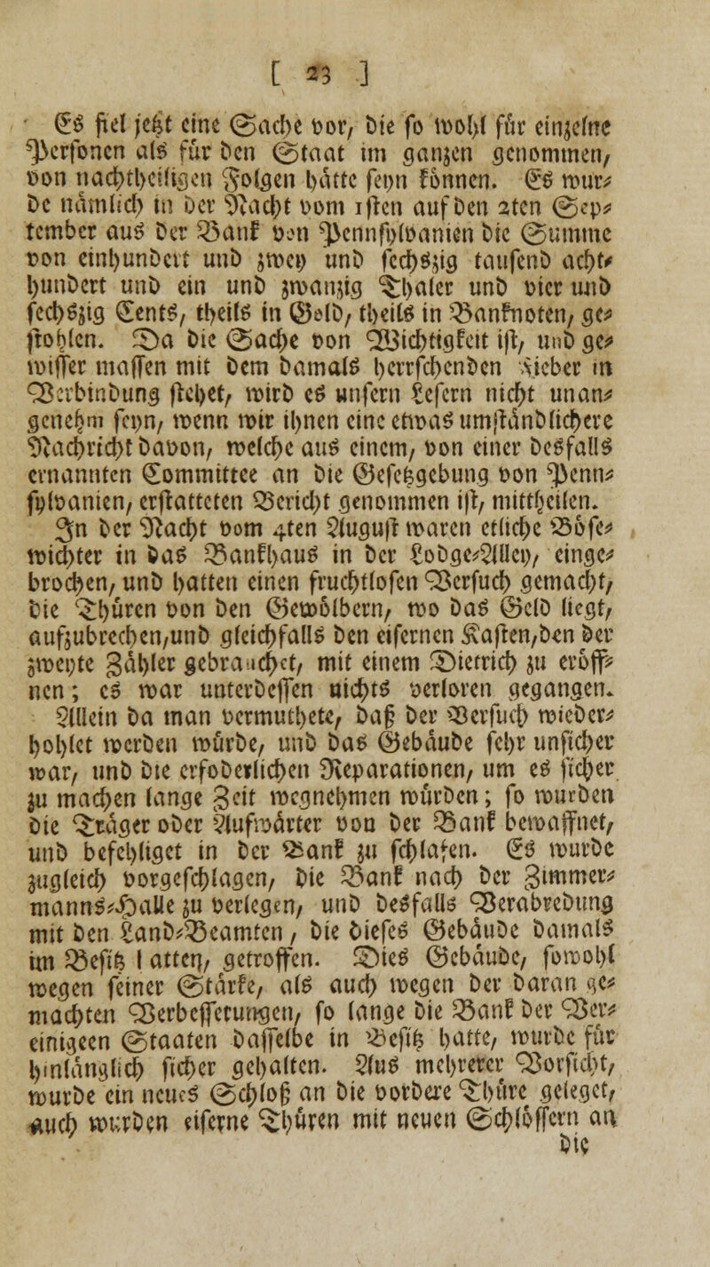 [ *3 .] • <£$ jt'el jt$t eine (gacbe fcor, Die fo mol>f ffir ein^efrtc ^erfonen als tüv Den @taat im ganzen genommen, t>on nadt>tl>cütcjcn folgen l>dttc feon fonnen. £S mut* De ndmlid) in Der 5vad|>t t>om iftcn auf Den sten (gep* tember aus Der 33anf: x>m ^ennfofoanien Die (Summe ton einl)unDcvt unD amci) unD fcd)Sug taufenD afyt* ljunDert unD ein unD aroanjig ^Ijaler unD wer unD fed)^ig £ents, tyeils in ©elD, tbeils in 3>anfnoten, cjc^ ftohlen. £)a Die @acf)e »on SS3id)tigfeit ifi:, unD ge* mifler majTen mit Dem Damals l)errfd>cnDcn lieber m SßabinDung ftctyet, roirD es unfern £efcrn nidjt unan* genehm fenn, roenn mir il>nen cineetrüaSum|tdnDlid)ere 9?acf)ricbt Datton, meiere aus einem, ton einer DeSfallS ernannten (Eommittee an Die ©efefegebung t»on ^enn* fptoanien, ermatteten 33erid)t genommen i|t, mitteilen. 3n Der ^ac()t t»om 4ten 2{ugu)tmaren etliche 33ofe* mid)ter in Das 33anf[>auS in Der £oDge*2JUct), cinge* brocken, unD l>atten einen frudjtlofen ^erfud) gemacht/ Die ^büren t>on Den ©emolbern, mo Das ©clD liegt; aufjubrecben/unD gleichfalls Den eifernen S\ajten,D*n Der gmepte gal)ler gebrauchet, mit einem £)ietrid> m erofif* nen; cS mar unterDefien nichts verloren gegangen. allein Da man üermutbetc, i)a$ Der Skrfucj) raieDer* pöblet mcrDen roürDe, unD Das ©ebauDe fcl>r unfteber war, unD Dte erfoDerlid>en Reparationen, um es fieser $u machen lange $tit wegnehmen rourDcn; fo murDen Dk Präger oDer ?lufrs>ärter von Der 35anf bewaffnet, unD befehliget in Der SEan? m fcfclafen. €S murDc augleici) t>orgefcl)lagcn, Die 23an£ naef) Der gimmeiv mannS^aüe m verlegen, unD DeSfalte SBerabreDuna mit Den £anD*33eamten, tk tiefes ©ebäuDe Damais im ^»efife I atten, getroffen. £neS ©cbäuDe, forcobl megen feiner (gtarfe, als aud) megen Der Daran qe* matten QSerbcfferungen, fo lange Die Q3anf Der 33er* einigen (Staaten Daffelbe in *efÜ5 l>atte, murDc für bmlanglicb fid>er geljaltcn. 5(uS mehrerer Q3ovftd>t, murDe ein neues @d)lo§ an Die öorDere ^bure gelegct, *ucb wurDen eiferne ^buren mit neuen (gcbloffern an Die