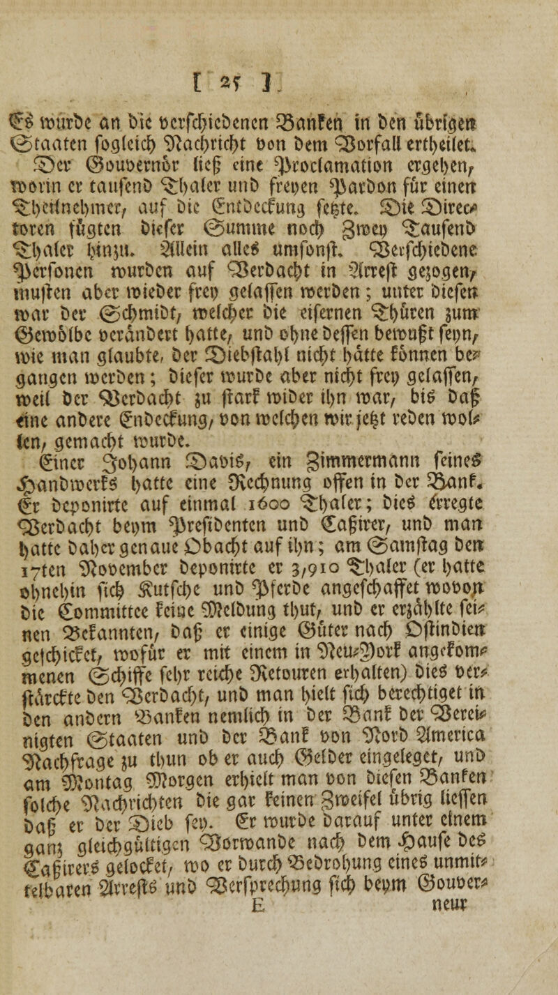 & ivurbc ön Die r-crfdjicDcncn hänfen in Den übrigen Staaten foglcicij 9}acbrid)t üon Dem Vorfall ertl>ct(et* £$e* ©ouoemor lieg eine ^roclamation ergeben, worin er taufenD S$:i>a(cr unD freien ^arDon für eineit ^bettnebmer, auf Die (Jntöccfung fc^tc. ©it SMrec* toren fügten Dicfer (Summe noa) ' gmeo TaufenD ^Ijalet fcinju. allein alle« unifonjh <$eifd)ieDene ^erfonen wurDcn auf QkrDacbt in 2lrreft gebogen/ mu)ten aber wieDer frei) gelaflfen werben; unter biefen war Der (gcbmiDt, melier Die eifernen öftren jum ©emotbc ocrdnDert fyatte, unD or>ne Defl^n bewuft feon, \w man glaubte, Der 3>iebjral)l ntc^t bätte Tonnen be? gangen wcrDen; Diefer wurDe aber nic^t frei) gelaffen, weil Der SöcrDacbt gu frarf wiDer il>n mar, bi« Da§ eine anDere GrnDecfung, t>on weldpen wir jefct reDen wok Cen, gemacht wurDe. (£incr 3ol>ann £>aoi«, ein gimmermann feinet 4>anDwctf« l>atte eine Dvcc^nung offen in Der &anf« (Er Dcponirte auf einmal 1600 ^fyafer; Die« 6-regte <2$erDad)t beom ^>reftDentcn unD QEajjirer, unD man t)attc Dal)cr genaue Dbaa)t auf iljn; am (gamjrag Den iyten 9}ottembcr Depomrte er 3,910 ^Ijaler (er batte ol)nel)tn ftcb ^utfebe unD «JMcrDe angefebaffet wo&ojv Die gommittee Ferne 9DWDung tl)ut, unD er erjäblte fei; nen kannten, Dag er einige ©fiter nad) DfttnDiett gcfcbicfct, wofür er mit einem in 9*eu*2)orf angcFom? menen (Skiffe fel)r reiche Retouren erbalten) Die« t>er* ftdrtfte Den <2$erDad)t, unD man ^ielt fid> berechtiget in iitn anDern «anfen nemlicf) in Der Zßanl Der QSerei* «igten &aatm unD Der tbant fcon SftorD America ^aebfrage ju tbun ob er aud) $elDer eingeleger, unD am Montag borgen erhielt man t-on Diefen hänfen folebe ^ad)rid)ten Die gar Feinen gweifel übrig liejfen bau er Der Sieb fei). £r wurDe Darauf unter einem gam gleichgültigen QJorwanDe naefc Dem £aufe De« #a§irer« gelodet, wo er burdj) S5eDrol)ung eine« unmir* felbawn Slvreflö unD 35crfpre$ung fta) bepm ©ouüer* E neur