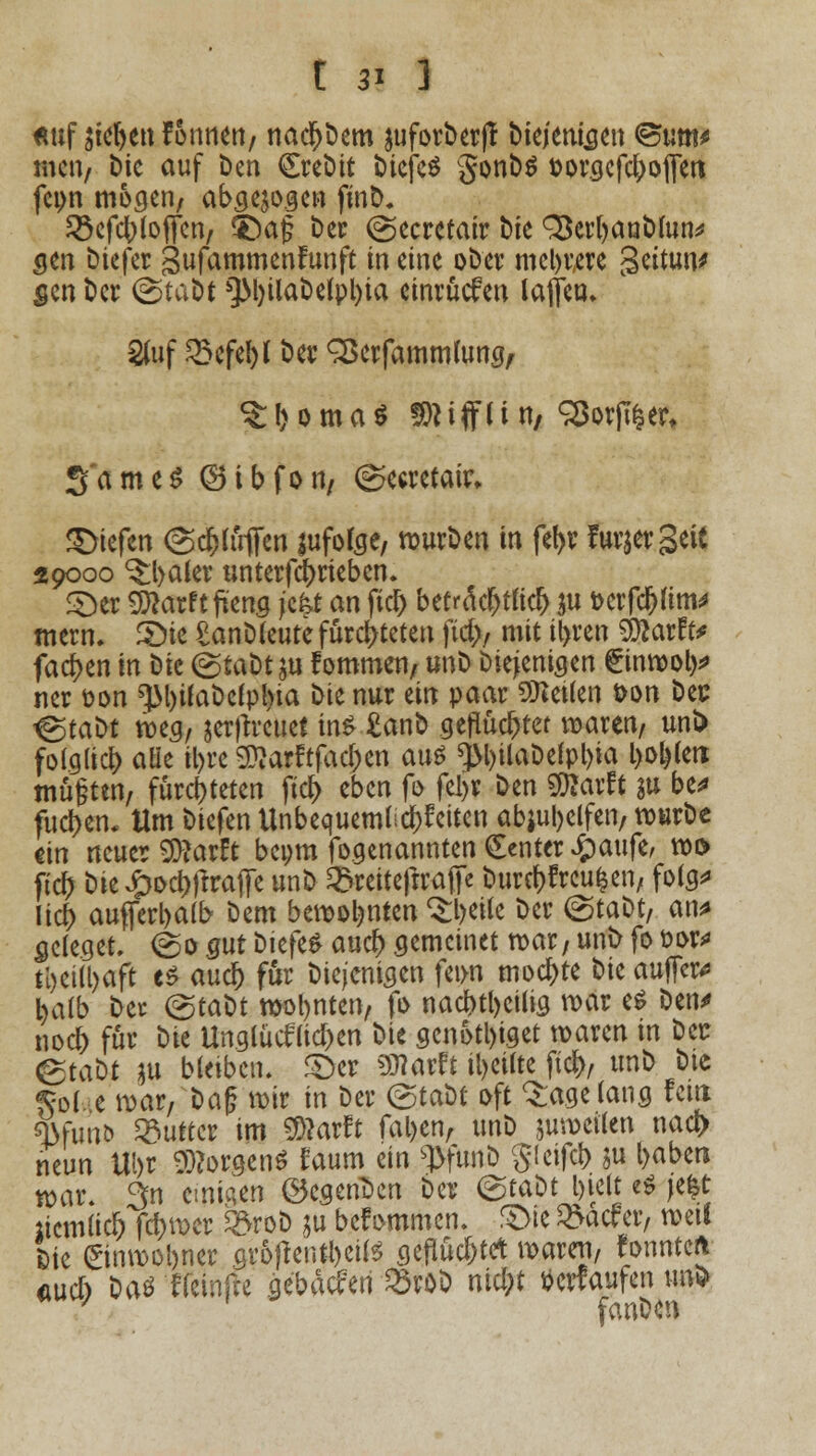 fwf sieben fonnen/ nacr)bem juforberff biejenigen <Bum* mcii/ Die auf Den Crebit biejeS gonbs oorgcfc^ofleti fcpn mögen/ abgezogen fitiD. JScfc^loffcn/ ©af ber @ecretair bie ^Berr>ant)(un^ <jen biefer gufammenfunft in eine ober meliere Settun* gen ber <&tcM *}M)ilabe(pl)ia einrücken laflca» Stuf ^efebl ber SBerfammumg, ^boma* SRtfflin, 93orfi|er, 3'ameS ©ibfon/ (^ceretair* Riefen @cfctöffen lufofee, würben in fef>r furjergett 29000 ^baler untertrieben. £)er Wlatttfitw jefet an fiel) befr<fcf>t«d> $u t>crfc&(im^ mern. S)ie £anb(eute fürchteten fiel)/ mit tyren 9)tartV fachen in bk (gtaütw fommen/ unb Diejenigen £inwol)* ner üon ^3l)ifabe(pl)ia bit nur ein paar leiten *>on bec igtatit weg, gcr|1rcucl ins £anb geflüchtet waren/ uni) folglich aüe il>re Sftarftfac&en aus q>l>UaDclpl>ia l>oi)(ett mu§ten/ fürchteten jtdj eben fo fel>r ben SBarft su be* flicken. Um biefen Unbcquemt ^feiten abhelfen, würbe «in neuer SDtarft bepm fogenannten Center £aufe, w& ficr) bte #ocf)jtrafFe unb ^reiteftrafe burrf)freufcen, folg* lief) aufferl>alb bem bewohnten ^beife ber ©tabt/ an* seleget. (So gut biefen auet) gemeinet war, unb fo fcor* ti)Ctü)aft es aucr) für biejenigen fei>n mochte W auffer* baib ber (grabt wollten, fo nacr)tt)cüia war e$ ben* noer) für bte Unglücken bie gcnotl)iget waren in ber &tabt $u bleiben. £>er «Warft feilte ftet), unb bie $ole war,baf? wir in ber &ctil oft tagelang fein «j>fun& Butter im Sftarft fafcen, unb juweilen nacf> neun Ui>r Borgens faum ein ^fiinD gleifcb $u l>aben war. 3n einigen ©cgenDen ber <&ta\H l)iclt e$ jefct licmlid) febwer ferob $u befommen. 3>te ^aefer, weil Sie ©nwobner aroftentbeiis gefluchtet waren, fonnteft fiucl) Daö'ffeinfte ge'bMen 33röb ntcl;t herlaufen im* 7 fanben