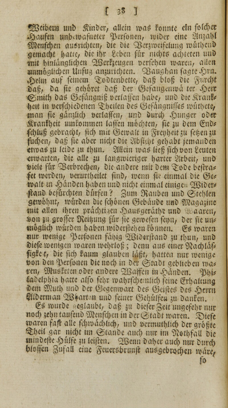 t 3S ] «Seibern unD 3vtnbcr/ allein \va$ fonnfe ein fofd)ct *Öatifcn unKwafuetcr ^erfonen, wiDer eine dinjalM #enjcf)en au^vte^ten. Die bk ^erjwcifclung wüttjcuD gemacht l)at(t/ Die ibr £eben für ntct>tö ad)tmn unD mit bmiun.güd)en ^Berfjcugen t>erfel)cn waren/ aHe» immogüci)en Unfug anzurichten. Sßaugban fagtcJprn. ^)e(in auf feinem ^oDtenbette, Dag bieg Die gurefft Sag/ Da fte qel>6rct Dag Der ©efan.g^nwä ter Jperr ^nutl) Da£ dkfängnig »erlajjcn l>abe/ unD Die £ranf* •l)ett in Derfci)ieDenen Reifen Des ©cfängniffeS roütbcte/ man fte gdn;(icb öerlaffcn, unD Dur$ S^nngcv oDet ^ranft)ctt umtommen (äffen mochten/ fte |u Dem (£nD* fctylug öcbrac^t/- ftd) mit Ö3en?ait in §rci;l)eit$u f^n^n fuc^eu/ Dag fte aber nici)t t)k Qihfhyt gebabt jcmanDcn «twag $u leibe ju ttyun. allein \va$ lieg ficj fc>on acuten «rwarten/ Die alle ju (angn>icri.cjer l>artcr Arbeit/ unö siele für ^Berbred?en/ t)k anDcre mit Dem ^oDe bejira* fet werben^ ücrurtbcilct ftnb, wenn fte einmal Die ©e* t^alt in JpdnDen l>abcn unb nid)t einmal einigen <2BiDcr* ftanD befürchten Dürfen? giim Dvauben unD (gtcl)lcn gewobut, würDcn Die fernen @ebduDe unD Sü?agajine «nit allen ü)ren prdd)ti,mi £)au*.gcrdtb? unD aaren, &on ju groffer Üvei^ung für fte gewefen feint, öer fte utv «nogtid) würben baben wiDerfteben fonnen. (Es waren *mr wenige ^erfonen fat>x.g ^iöarfranD ya rl)un, unö fciefe wenigen waren webrfog; Denn au$ einer 9?act)ldf# ftgfct, Die fiel) faum glauben lagt/ Ratten nur wenige t>on Den s].krfonen biened? in Der (grabt geblieben \r>a< vttif $)1u$hiw oDer anDcre SOöajtcn in £anDen. jttjit iaDelpl)ia l>atte alfo feijr n>al>rfdE>e:tUic^ feine £rl)alrung Dem 20?utl) unD Der ©cgcnwait Des ©eifreö Des Jperrn WDcrman ^frafta» unD faner @cl)ü(faj ju Danken. (ES wurDc geglaubt/ Dag ju Diefer geinmgefebr nur nod) $el>n taufenD 5D?enfcl>en in Der @tafcf waren. f£)icfe n>aren faft alle fd>wdcbltc|; un^ ücrmutl)fic& Dcrgrogtc ®&äl gar ntd)t im (gtanDe aueb nur im Abfall Die tmnDefte £ülfe 511 leijren. <2Bcnn Daljer aurf> nur Durd) biojfcn gufall eine gcucrsbrtmjt ausgebrochen wai\> fo