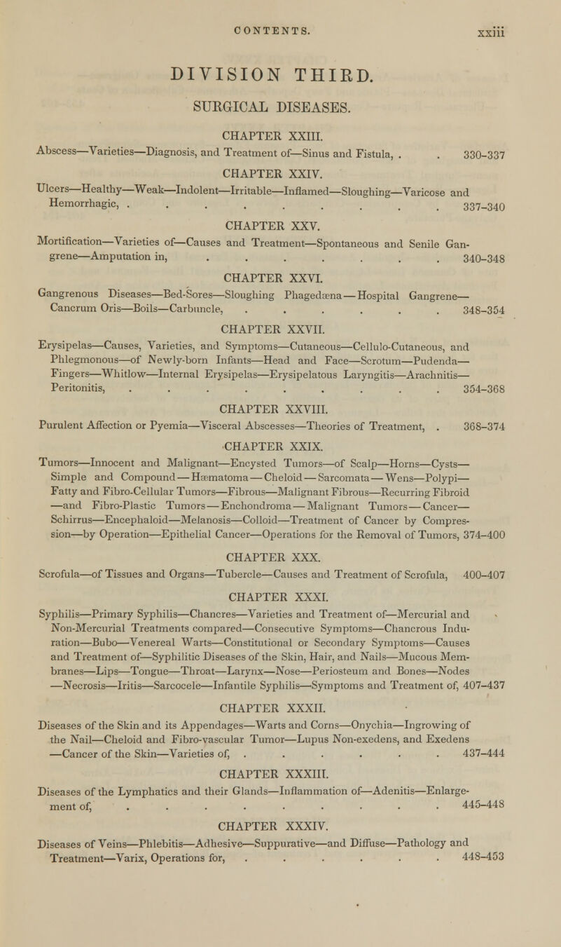 DIVISION THIRD. SURGICAL DISEASES. CHAPTER XXIII. Abscess—Varieties—Diagnosis, and Treatment of—Sinus and Fistula, . . 330-337 CHAPTER XXIV. Ulcers—Healthy—Weak—Indolent—Irritable—Inflamed—Sloughing—Varicose and Hemorrhagic, ......... 337-340 CHAPTER XXV. Mortification—Varieties of—Causes and Treatment—Spontaneous and Senile Gan- grene—Amputation in, ....... 340-348 CHAPTER XXVI. Gangrenous Diseases—Bed-Sores—Sloughing Phagedama— Hospital Gangrene— Cancrum Oris—Boils—Carbuncle, ...... 348-354 CHAPTER XXVII. Erysipelas—Causes, Varieties, and Symptoms—Cutaneous—Cellulo-Cutaneous, and Phlegmonous—of Newly-born Infants—Head and Face—Scrotum—Pudenda— Fingers—Whitlow—Internal Erysipelas—Erysipelatous Laryngitis—Arachnitis— Peritonitis, ......... 354-368 CHAPTER XXVIII. Purulent Affection or Pyemia—Visceral Abscesses—Theories of Treatment, . 368-374 CHAPTER XXIX. Tumors—Innocent and Malignant—Encysted Tumors—of Scalp—Horns—Cysts— Simple and Compound — Hasmatoma— Cheloid — Sarcomata — Wens—Polypi— Fatty and Fibro-Cellular Tumors—Fibrous—Malignant Fibrous—Recurring Fibroid —and Fibro-Plastic Tumors — Enchondroma — Malignant Tumors—Cancer— Schirrus—Encephaloid—Melanosis—Colloid—Treatment of Cancer by Compres- sion—by Operation—Epithelial Cancer—Operations for the Removal of Tumors, 374-400 CHAPTER XXX. Scrofula—of Tissues and Organs—Tubercle—Causes and Treatment of Scrofula, 400-407 CHAPTER XXXI. Syphilis—Primary Syphilis—Chancres—Varieties and Treatment of—Mercurial and Non-Mercurial Treatments compared—Consecutive Symptoms—Chancrous Indu- ration—Bubo—Venereal Warts—Constitutional or Secondary Symptoms—Causes and Treatment of—Syphilitic Diseases of the Skin, Hair, and Nails—Mucous Mem- branes—Lips—Tongue—Throat—Larynx—Nose—Periosteum and Bones—Nodes —Necrosis—Iritis—Sarcocele—Infantile Syphilis—'Symptoms and Treatment of, 407-437 CHAPTER XXXII. Diseases of the Skin and its Appendages—Warts and Corns—Onychia—Ingrowing of the Nail—Cheloid and Fibro-vascular Tumor—Lupus Non-exedens, and Exedens —Cancer of the Skin—Varieties of, . . . . . . 437-444 CHAPTER XXXIII. Diseases of the Lymphatics and their Glands—Inflammation of—Adenitis—Enlarge- ment of, ......... 445-448 CHAPTER XXXIV. Diseases of Veins—Phlebitis—Adhesive—Suppurative—and Diffuse—Pathology and Treatment—Varix, Operations for, ...... 448-453