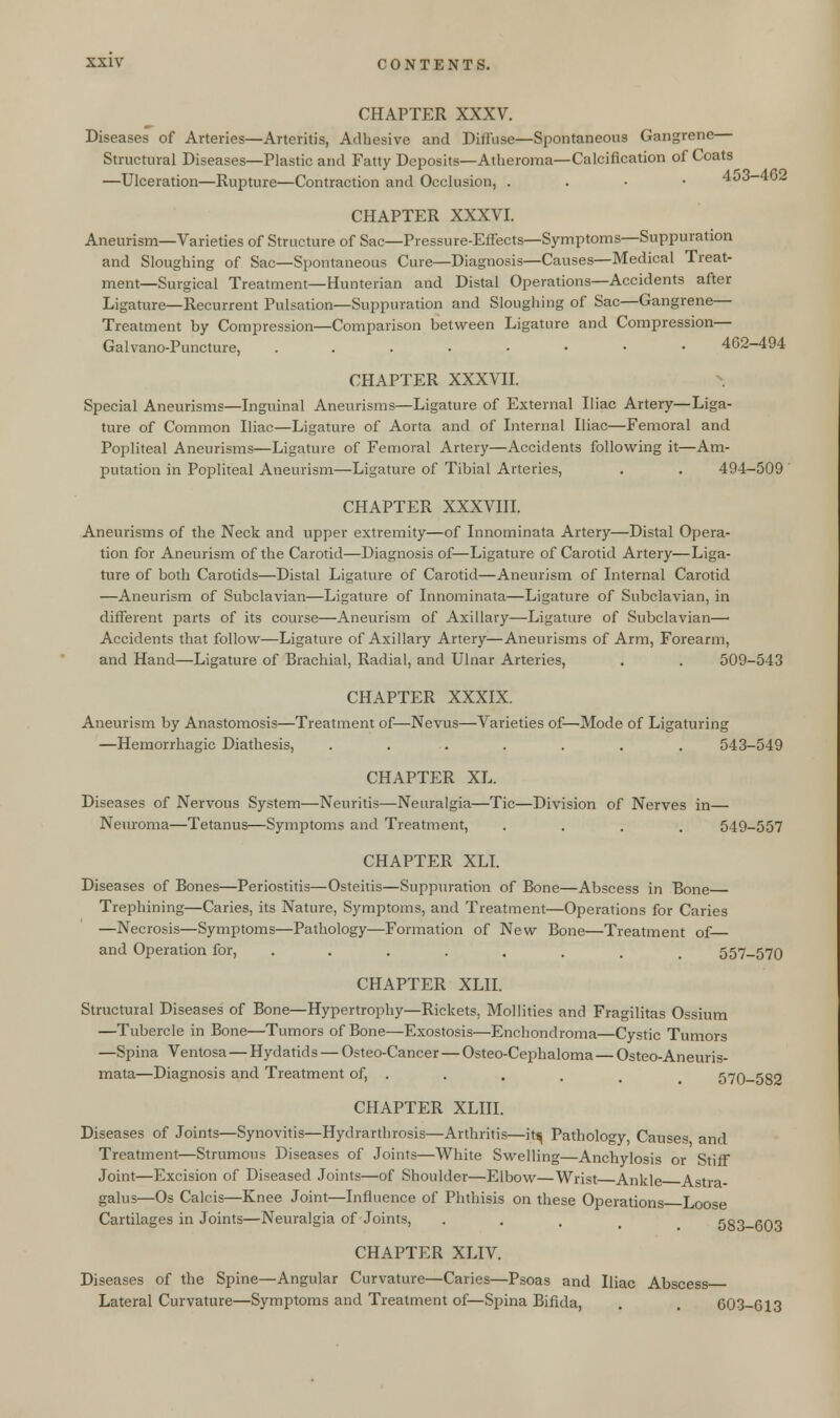 CHAPTER XXXV. Diseases of Arteries—Arteritis, Adhesive and Diffuse—Spontaneous Gangrene— Structural Diseases—Plastic and Fatty Deposits—Atheroma—Calcification of Coats —Ulceration—Rupture—Contraction and Occlusion, . . • • 453-402 CHAPTER XXXVI. Aneurism—Varieties of Structure of Sac—Pressure-Effects—Symptoms—Suppuration and Sloughing of Sac—Spontaneous Cure—Diagnosis—Causes—Medical Treat- ment—Surgical Treatment—Hunterian and Distal Operations—Accidents after Ligature—Recurrent Pulsation—Suppuration and Sloughing of Sac—Gangrene— Treatment by Compression—Comparison between Ligature and Compression— Galvano-Puncture, ....•••• 4G2-494 CHAPTER XXXVII. Special Aneurisms—Inguinal Aneurisms—Ligature of External Iliac Artery—Liga- ture of Common Iliac—Ligature of Aorta and of Internal Iliac—Femoral and Popliteal Aneurisms—Ligature of Femoral Artery—Accidents following it—Am- putation in Popliteal Aneurism—Ligature of Tibial Arteries, . . 494-509 CHAPTER XXXVIII. Aneurisms of the Neck and upper extremity—of Innominata Artery—Distal Opera- tion for Aneurism of the Carotid—Diagnosis of—Ligature of Carotid Artery—Liga- ture of both Carotids—Distal Ligature of Carotid—Aneurism of Internal Carotid —Aneurism of Subclavian—Ligature of Innominata—Ligature of Subclavian, in different parts of its course—Aneurism of Axillary—Ligature of Subclavian— Accidents that follow—Ligature of Axillary Artery—Aneurisms of Arm, Forearm, and Hand—Ligature of Brachial, Radial, and Ulnar Arteries, . . 509-543 CHAPTER XXXIX. Aneurism by Anastomosis—Treatment of—Nevus—Varieties of—Mode of Ligaturing —Hemorrhagic Diathesis, ....... 543-549 CHAPTER XL. Diseases of Nervous System—Neuritis—Neuralgia—Tic—Division of Nerves in— Neuroma—Tetanus—Symptoms and Treatment, .... 549-557 CHAPTER XLI. Diseases of Bones—Periostitis—Osteitis—Suppuration of Bone—Abscess in Bone Trephining—Caries, its Nature, Symptoms, and Treatment—Operations for Caries —Necrosis—Symptoms—Pathology—Formation of New Bone—Treatment of and Operation for, ....... 557-570 CHAPTER XLII. Structural Diseases of Bone—Hypertrophy—Rickets, Mollities and Fragilitas Ossium —Tubercle in Bone—Tumors of Bone—Exostosis—Enchondroma—Cystic Tumors —Spina Ventosa — Hydatids — Osteo-Cancer—Osteo-Cephaloma—Osteo-Aneuris- mata—Diagnosis and Treatment of, . . . . , 570-582 CHAPTER XLIII. Diseases of Joints—Synovitis—Hydrarthrosis—Arthritis—itq Pathology, Causes and Treatment—Strumous Diseases of Joints—White Swelling—Anchylosis or Stiff Joint—Excision of Diseased Joints—of Shoulder—Elbow—Wrist Ankle Astra- galus—Os Calcis—Knee Joint—Influence of Phthisis on these Operations Loose Cartilages in Joints—Neuralgia of Joints, . 583-603 CHAPTER XLIV. Diseases of the Spine—Angular Curvature—Caries—Psoas and Iliac Abscess Lateral Curvature—Symptoms and Treatment of—Spina Bifida, . . 603-613