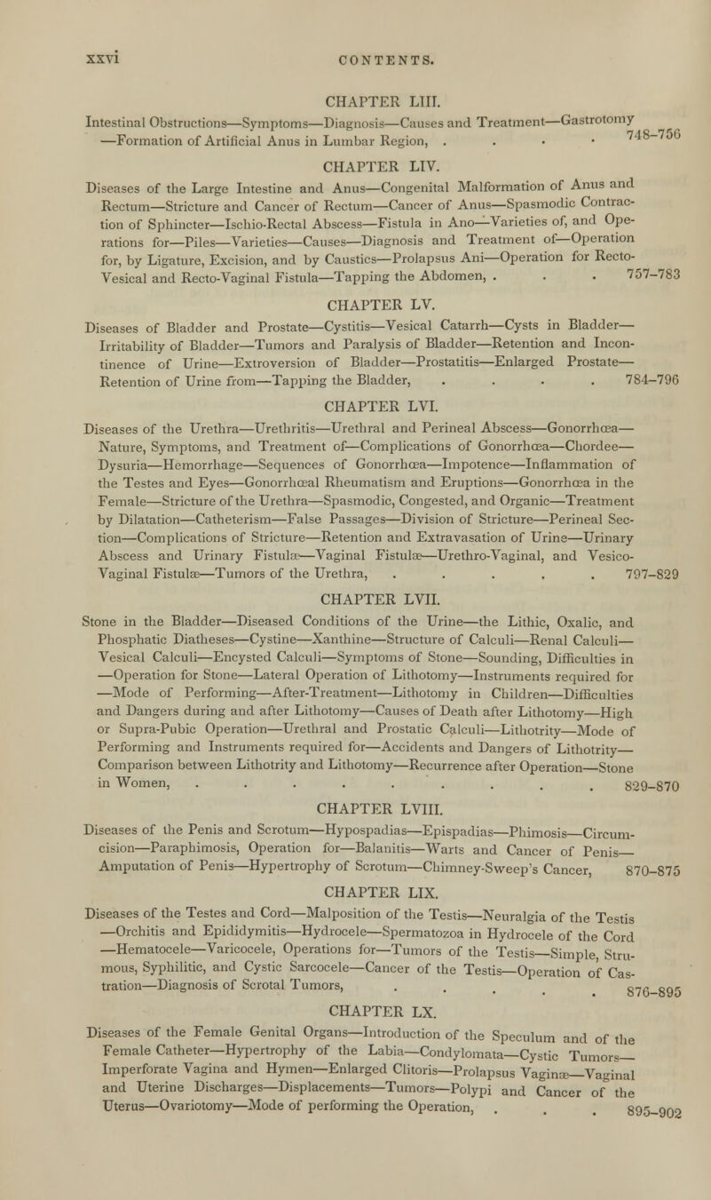 CHAPTER LIIT. Intestinal Obstructions—Symptoms—Diagnosis—Causes and Treatment—Gastrotomy 748—75C —Formation of Artificial Anus in Lumbar Region, . . . • CHAPTER LIV. Diseases of the Large Intestine and Anus—Congenital Malformation of Anus and Rectum—Stricture and Cancer of Rectum—Cancer of Anus—Spasmodic Contrac- tion of Sphincter—Ischio-Rectal Abscess—Fistula in Ano—Varieties of, and Ope- rations for—Piles—Varieties—Causes—Diagnosis and Treatment of—Operation for, by Ligature, Excision, and by Caustics—Prolapsus Ani—Operation for Recto- vesical and Recto-Vaginal Fistula—Tapping the Abdomen, . . . 757-783 CHAPTER LV. Diseases of Bladder and Prostate—Cystitis—Vesical Catarrh—Cysts in Bladder- Irritability of Bladder—Tumors and Paralysis of Bladder—Retention and Incon- tinence of Urine—Extroversion of Bladder—Prostatitis—Enlarged Prostate— Retention of Urine from—Tapping the Bladder, .... 784-796 CHAPTER LVI. Diseases of the Urethra—Urethritis—Urethral and Perineal Abscess—Gonorrhoea— Nature, Symptoms, and Treatment of—Complications of Gonorrhoea—Chordee— Dysuria—Hemorrhage—Sequences of Gonorrhoea—Impotence—Inflammation of the Testes and Eyes—Gonorrhceal Rheumatism and Eruptions—Gonorrhasa in the Female—Stricture of the Urethra—Spasmodic, Congested, and Organic—Treatment by Dilatation—Catheterism—False Passages—Division of Stricture—Perineal Sec- tion—Complications of Stricture—Retention and Extravasation of Urine—Urinary Abscess and Urinary Fistula'—Vaginal Fistula3—Urethro-Vaginal, and Vesico- vaginal Fistulas—Tumors of the Urethra, ..... 797-829 CHAPTER LVII. Stone in the Bladder—Diseased Conditions of the Urine—the Lithic, Oxalic, and Phosphatic Diatheses—Cystine—Xanthine—Structure of Calculi—Renal Calculi— Vesical Calculi—Encysted Calculi—Symptoms of Stone—Sounding, Difficulties in —Operation for Stone—Lateral Operation of Lithotomy—Instruments required for —Mode of Performing—After-Treatment—Lithotomy in Children—Difficulties and Dangers during and after Lithotomy—Causes of Death after Lithotomy—High or Supra-Pubic Operation—Urethral and Prostatic Calculi—Lithotrity—Mode of Performing and Instruments required for—Accidents and Dangers of Lithotrity Comparison between Lithotrity and Lithotomy—Recurrence after Operation Stone in Women, ........ # 829-870 CHAPTER LVIII. Diseases of the Penis and Scrotum—Hypospadias—Epispadias—Phimosis Circum- cision—Paraphimosis, Operation for—Balanitis—Warts and Cancer of Penis Amputation of Penis—Hypertrophy of Scrotum—Chimney-Sweep's Cancer 870-875 CHAPTER LIX. Diseases of the Testes and Cord—Malposition of the Testis—Neuralgia of the Testis —Orchitis and Epididymitis—Hydrocele—Spermatozoa in Hydrocele of the Cord —Hematocele—Varicocele, Operations for—Tumors of the Testis Simple Stru- mous, Syphilitic, and Cystic Sarcocele—Cancer of the Testis—Operation of Cas- tration—Diagnosis of Scrotal Tumors, . . R7f-RQr CHAPTER LX. Diseases of the Female Genital Organs—Introduction of the Speculum and of the Female Catheter—Hypertrophy of the Labia—Condylomata—Cystic Tumors— Imperforate Vagina and Hymen—Enlarged Clitoris—Prolapsus Vaginas—Vaginal and Uterine Discharges—Displacements—Tumors—Polypi and Cancer of the Uterus—Ovariotomy—Mode of performing the Operation, . . 895-902