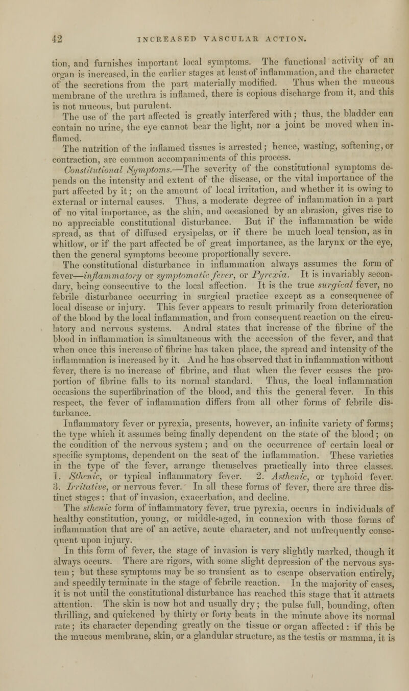 tioii. and furnishes important local symptoms. The functional activity ol an organ is increased, in the earlier stages at least of inflammation, and the character of the secretions from the part materially modified. Thus when the mucous membrane of the urethra is inflamed, there is copious discharge from it, and this is not mucous, but purulent. The use of the part affected is greatly interfered with; thus, the bladder can contain no urine, the eye cannot bear the light, nor a joint be moved when in- flamed. The nutrition of the inflamed tissues is arrested; hence, wasting, softening, or contraction, are common accompaniments of this process. Constitutional Symptoms—-The severity of the constitutional symptoms de- pends on the intensity and extent of the disease, or the vital importance of the part affected by it; on the amount of local irritation, and whether it is owing- to external or internal causes. Thus, a moderate degree of inflammation in a part of no vital importance, as the shin, and occasioned by an abrasion, gives rise to no appreciable constitutional disturbance. But if the inflammation_ be wide spread, as that of diffused erysipelas, or if there be much local tension, as in whitlow, or if the part affected be of great importance, as the larynx or the eye, then the general symptoms become proportionally severe. The constitutional disturbance in inflammation always assumes the form of fever—inflammatory or symptomatic fever, or Pyrexia. It is invariably secon- dary, being consecutive to the local affection. It is the true surgical fever, no febrile disturbance occurring in surgical practice except as a consequence of local disease or injury. This fever appears to result primarily from deterioration of the blood by the local inflammation, and from consequent reaction on the circu- latory and nervous systems. AndraJ states that increase of the fibrine of the blood in inflammation is simultaneous with the accession of the fever, and that when once this increase of fibrine has taken place, the spread and intensity of the inflammation is increased by it. And he has observed that in inflammation without fever, there is no increase of fibrine, and that when the fever ceases the pro- portion of fibrine falls to its normal standard. Thus, the local inflammation occasions the superfibrination of the blood, and this the general fever. In this respect, the fever of inflammation differs from all other forms of febrile dis- turbance. Inflammatory fever or pyrexia, presents, however, an infinite variety of forms; the type which it assumes being finally dependent on the state of the blood; on the condition of the nervous system; and on the occurrence of certain local or specific symptoms, dependent on the seat of the inflammation. These varieties in the type of the fever, arrange themselves practically into three classes. 1. Sthenic, or typical inflammatory fever. 2. Asthenic, or typhoid fever. :!. Irritative, or nervous fever. In all these forms of fever, there are three dis- tinct stages : that of invasion, exacerbation, and decline. The sthenic form of inflammatory fever, true pyrexia, occurs in individuals of healthy constitution, young, or middle-aged, in connexion with those forms of inflammation that are of an active, acute character, and not unfrequently conse- quent upon injury. In this form of fever, the stage of invasion is very slightly marked, though it always occurs. There are rigors, with some slight depression of the nervous sys- tem ; but these symptoms may be so transient as to escape observation entirely, and speedily terminate in the stage of febrile reaction. In the majority of cases, it is not until the constitutional disturbance has reached this stage that it attracts attention. The skin is now hot and usually dry; the pulse full, bounding, often thrilling, and quickened by thirty or forty beats in the minute above its normal rate; its character depending greatly on the tissue or organ affected : if this be the mucous membrane, skin, or a glandular structure, as the testis or mamma, it is