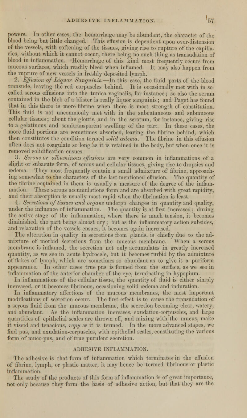 powers. In other cases, the hemorrhage may he abundant, the character of the blood being but little changed. This effusion is dependent upon over-distension of the vessels, with softening of the tissues, giving rise to rupture of the capilla- ries, without which it cannot occur, there being no such thing as transudation of blood in inflammation. Hemorrhage of this kind most frequently occurs from mucous surfaces, which readily bleed when inflamed. It may also happen from the rupture of new vessels in freshly deposited lymph. 2. Effusion of Liquor Sanguinis.—In this case, the fluid parts of the blood transude, leaving the red corpuscles behind. It is occasionally met with in so- called serous effusions into the tunica vaginalis, for instance; so also the serum contained in the bleb of a blister is really liquor sanguinis; and Paget has found that in this there is more fibrine when there is most strength of constitution. This fluid is not uncommonly met with in the subcutaneous and submucous cellular tissues; about the glottis, and in the scrotum, for instance, giving rise to a gelatinous and semitransparent swelling of the part. In these cases, the more fluid portions are sometimes absorbed, leaving the fibrine behind, which then constitutes the condition termed solid oedema. The fibrine in this effusion often does not coagulate so long as it is retained in the body, but when once it is removed solidification ensues. 3. Serous or albuminous effusions are very common in inflammations of a slight or subacute form, of serous and cellular tissues, giving rise to dropsies and oedema. They most frequently contain a small admixture of fibrine, approach- ing somewhat to the characters of the last-mentioned effusion. The quantity of the fibrine contained in them is usually a measure of the degree of the inflam- mation. These serous accumulations form and are absorbed with great rapidity, and their absorption is usually most rapid when the fibrination is least. 4. Secretions of tissues and organs undergo changes in quantity and quality, under the influence of inflammation. The quantity is at first increased; during the active stage of the inflammation, where there is much tension, it becomes diminished, the part being almost dry; but as the inflammatory action subsides, and relaxation of the vessels ensues, it becomes again increased. The alteration in quality in secretions from glands, is chiefly due to the ad- mixture of morbid secretions from the mucous membrane. When a serous membrane is inflamed, the secretion not only accumulates in greatly increased quantity, as we see in acute hydrocele, but it becomes turbid by the admixture of flakes of lymph, which are sometimes so abundant as to give it a puriform appearance. In other cases true pus is formed from the surface, as we see in inflammation of the anterior chamber of the eye, terminating in hypopium. In inflammations of the cellular tissue, the quantity of fluid is either simply increased, or it becomes fibrinous, occasioning solid oedema and induration. In inflammatory affections of the mucous membranes, the most important modifications of secretion occur. The first effect is to cause the transudation of a serous fluid from the mucous membrane, the secretion becoming clear, watery, and abundant. As the inflammation increases, exudation-corpuscles, and large quantities of epithelial scales are thrown off, and mixing with the mucus, make it viscid and tenacious, ropy as it is termed. In the more advanced stages, we find pus, and exudation-corpuscles, with epithelial scales, constituting the various form of muco-pus, and of true purulent secretion. ADHESIVE INFLAMMATION. The adhesive is that form of inflammation which terminates in the effusion of fibrine, lymph, or plastic matter, it may hence be termed fibrinous or plastic inflammation. The study of the products of this form of inflammation is of great importance, not only because they form the basis of adhesive action, but that they are the