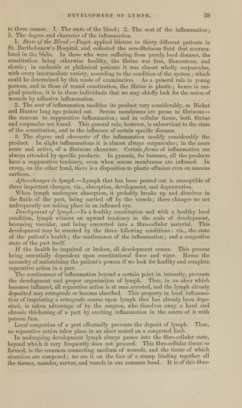 to three causes. 1. The state of the blood; 2. The seat of the inflammation; 3. The degree and character of the inflammation. 1. State of the Blood.—Paget applied blisters to thirty different patients in St. Bartholomew's Hospital, and collected the sero-fibrinous fluid that accumu- lated in the blebs. In those who were suffering from purely local diseases, the constitution being otherwise healthy, the fibrine was firm, filamentous, and elastic; in cachectic or phthisical patients it was almost wholly corpuscular, with every intermediate variety, according to the condition of the system ; which could be determined by this mode of examination. As a general rule in young persons, and in those of sound constitution, the fibrine is plastic; hence in sur- gical practice, it is in these individuals that we may chiefly look for the union of wounds by adhesive inflammation. 2. The seat of inflammation modifies its product very considerably, as Bichat and Hunter long ago pointed out. Serous membranes are prone to fibrinous— the mucous to suppurative inflammation; and in cellular tissue, both fibrine and corpuscles are found. This general rule, however, is subservient to the state of the constitution, and to the influence of certain specific diseases. 3. The degree and character of the inflammation modify considerably the product. In slight inflammations it is almost always corpuscular; in the more acute and active, of a fibrinous character. Certain forms of inflammation are always attended by specific products. In pyasmia, for instance, all the products have a suppurative tendency, even when serous membranes are inflamed. In croup, on the other hand, there is a disposition to plastic effusion even on mucous surfaces. After-chanycs in lymph.—Lymph that has been poured out is susceptible of three important changes, viz., absorption, development, and degeneration. When lymph undergoes absorption, it probably breaks up and dissolves in the fluids of the part, being carried off by the vessels; these changes we not unfrequently see taking place in an inflamed eye. Development of lymph.—In a healthy constitution and with a healthy local condition, lymph evinces an upward tendency in the scale of development, becoming vascular, and being converted into a fibro-cellular material. This development may be arrested by the three following conditions: viz., the state of the patient's health; the continuance of the inflammation; and a congestive state of the part itself. If the health be impaired or broken, all development ceases. This process being essentially dependent upon constitutional force and vigor. Hence the necessity of maintaining the patient's powers if we look for healthy and complete reparative action in a part. The continuance of inflammation beyond a certain point in intensity, prevents the development and proper organization of lymph. Thus, in an ulcer which becomes inflamed, all reparative action is at once arrested, and the lymph already deposited may retrograde or become absorbed. This property in local inflamma- tion of imprinting a retrograde course upon lymph that has already been depo- sited, is taken advantage of by the surgeon, who dissolves away a hard and chronic thickening of & part by exciting inflammation in the centre of it with potassa fusa. Local congestion of a part effectually prevents the deposit of lymph. Thus, no reparative action takes place in an ulcer seated on a congested limb. In undergoing development lymph always passes into the fibro-cellular state, beyond which it very frecpiently does not proceed. This fibro-cellular tissue so formed, is the common connecting medium of wounds, and the tissue of which cicatrices are composed; we see it on the face of a stump binding together all the tissues, muscles, nerves, and vessels in one common bond. It is of this fibro-