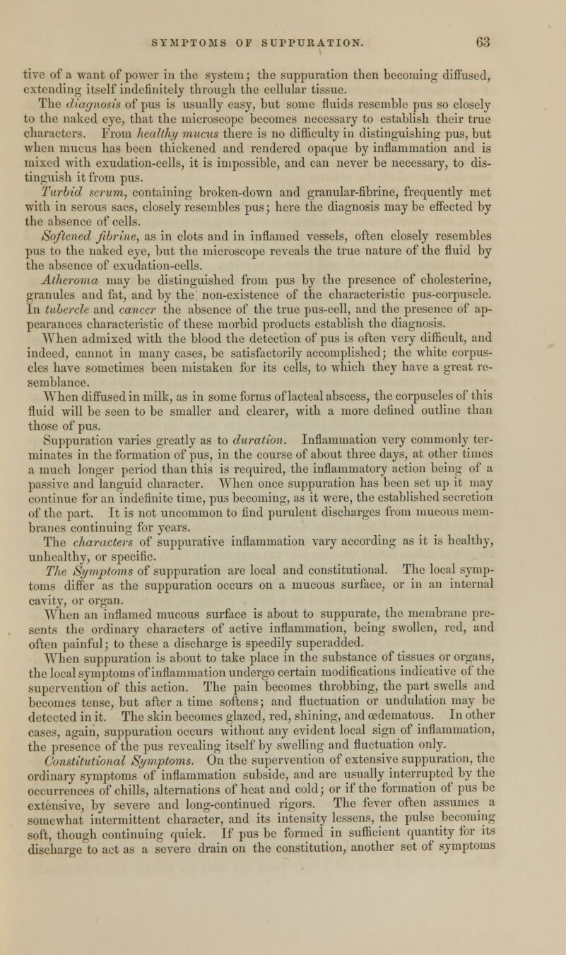 tive of a want of power in the system; the suppuration then becoming diffused, extending itself indefinitely through the cellular tissue. The diagnosis of pus is usually easy, but some fluids resemble pus so closely to the naked eye, that the microscope becomes necessary to establish their true characters. From health/ mucus there is no difficulty in distinguishing pus, but when mucus has been thickened and rendered opaque by inflammation and is mixed with exudation-cells, it is impossible, and can never be necessaiy, to dis- tinguish it from pus. Turbid serum, containing broken-down and granular-fibrine, frequently met with in serous sacs, closely resembles pus; here the diagnosis maybe effected by the absence of cells. Softened fibrine, as in clots and in inflamed vessels, often closely resembles pus to the naked eye, but the microscope reveals the true nature of the fluid by the absence of exudation-cells. Atheroma may be distinguished from pus by the presence of cholesterine, granules and fat, and by the! non-existence of the characteristic pus-corpuscle. In tubercle and cancer the absence of the true pus-cell, and the presence of ap- pearances characteristic of these morbid products establish the diagnosis. When admixed with the blood the detection of pus is often very difficult, and indeed, cannot in many cases, be satisfactorily accomplished; the white corpus- cles have sometimes been mistaken for its cells, to which they have a great re- semblance. When diffused in milk, as in some forms of lacteal abscess, the corpuscles of this fluid will be seen to be smaller and clearer, with a more defined outline than those of pus. Suppuration varies greatly as to duration. Inflammation very commonly ter- minates in the formation of pus, in the course of about three days, at other times a much longer period than this is required, the inflammatory action being of a passive and languid character. When once suppuration has been set up it may continue for an indefinite time, pus becoming, as it were, the established secretion of the part. It is not uncommon to find purulent discharges from mucous mem- branes continuing for years. The characters of suppurative inflammation vary according as it is healthy, unhealthy, or specific. The Symptoms of suppuration are local and constitutional. The local symp- toms differ as the suppuration occurs on a mucous surface, or in an internal cavity, or organ. When an inflamed mucous surface is about to suppurate, the membrane pre- sents the ordinary characters of active inflammation, being swollen, red, and often painful; to these a discharge is speedily superadded. When suppuration is about to take place in the substance of tissues or organs, the local symptoms of inflammation undergo certain modifications indicative of the supervention of this action. The pain becomes throbbing, the part swells and becomes tense, but after a time softens; and fluctuation or undulation may be detected in it. The skin becomes glazed, red, shining, and cedematous. In other cases, again, suppuration occurs without any evident local sign of inflammation, the presence of the pus revealing itself by swelling and fluctuation only. Constitutional Symptoms. On the supervention of extensive suppuration, the ordinary symptoms of inflammation subside, and are usually interrupted by the occurrences of chills, alternations of heat and cold; or if the formation of pus be extensive, by severe and long-continued rigors. The fever often assumes a somewhat intermittent character, and its intensity lessens, the pulse becoming soft, though continuing quick. If pus be formed in sufficient quantity for its discharge to act as a severe drain on the constitution, another set of symptoms