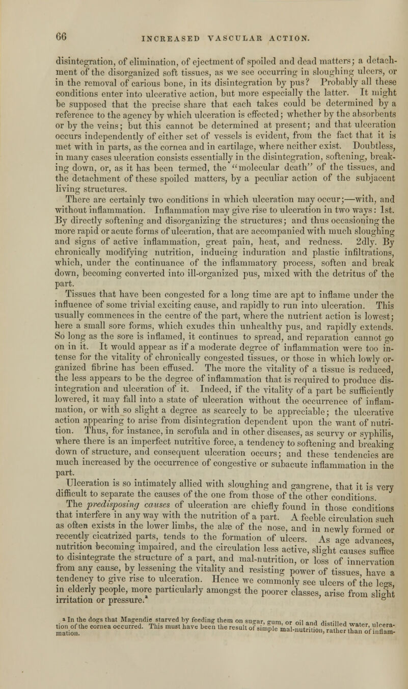 disintegration, of elimination, of ejectment of spoiled and dead matters; a detach- ment of the disorganized soft tissues, as we see occurring in sloughing ulcers, or in the removal of carious bone, in its disintegration by pus? Probably all these conditions enter into ulcerative action, but more especially the latter. It might be supposed that the precise share that each takes could be determined by a reference to the agency by which ulceration is effected; whether by the absorbents or by the veins; but this cannot be determined at present; and that ulceration occurs independently of either set of vessels is evident, from the fact that it is met with in parts, as the cornea and in cartilage, where neither exist. Doubtless, in many cases ulceration consists essentially in the disintegration, softening, break- ing down, or, as it has been termed, the molecular death of the tissues, and the detachment of these spoiled matters, by a peculiar action of the subjacent living structures. There are certainly two conditions in which ulceration may occur;—with, and without inflammation. Inflammation may give rise to ulceration in two ways: 1st. By directly softening and disorganizing the structures; and thus occasioning the more rapid or acute forms of ulceration, that are accompanied with much sloughing and signs of active inflammation, great pain, heat, and redness. 2dly. By chronically modifying nutrition, inducing induration and plastic infiltrations, which, under the continuance of the inflammatory process, soften and break down, becoming converted into ill-organized pus, mixed with the detritus of the part. Tissues that have been congested for a long time are apt to inflame under the influence of some trivial exciting cause, and rapidly to run into ulceration. This usually commences in the centre of the part, where the nutrient action is lowest; here a small sore forms, which exudes thin unhealthy pus, and rapidly extends. So long as the sore is inflamed, it continues to spread, and reparation cannot go on in it. It would appear as if a moderate degree of inflammation were too in- tense for the vitality of chronically congested tissues, or those in which lowly or- ganized fibrine has been effused. The more the vitality of a tissue is reduced, the less appears to be the degree of inflammation that is required to produce dis- integration and ulceration of it. Indeed, if the vitality of a part be sufficiently lowered, it may fall into a state of ulceration without the occurrence of inflam- mation, or with so slight a degree as scarcely to be appreciable; the ulcerative action appearing to arise from disintegration dependent upon the want of nutri- tion. Thus, for instance, in scrofula and in other diseases, as scurvy or syphilis, where there is an imperfect nutritive force, a tendency to softening and breaking down of structure, and consequent ulceration occurs; and these tendencies are much increased by the occurrence of congestive or subacute inflammation in the part. _ Ulceration is so intimately allied with sloughing and gangrene, that it is very difficult to separate the causes of the one from those of the other conditions. The predisposing causes of ulceration are chiefly found in those conditions that interfere in any way with the nutrition of a part. A feeble circulation such as often exists in the lower limbs, the aloe of the nose, and in newly formed or recently cicatrized parts, tends to the formation of ulcers. As aoe advances nutrition becoming impaired, and the circulation less active, slight causes suffice to disintegrate the structure of a part, and mal-nutrition, or loss of innervation from any cause, by lessening the vitality and resisting power of tissues have a tendency to give rise to ulceration. Hence we commonly see ulcers of the leo-s in elderly people, more particularly amongst the poorer classes, arise from slight irritation or pressure. b a In the dogs that Magendie starved by feeding them on sugar, snim or oil and Al.riii.4 „ . . tion of the cornea occurred. This must have been the result of ^KaSlCfiiS