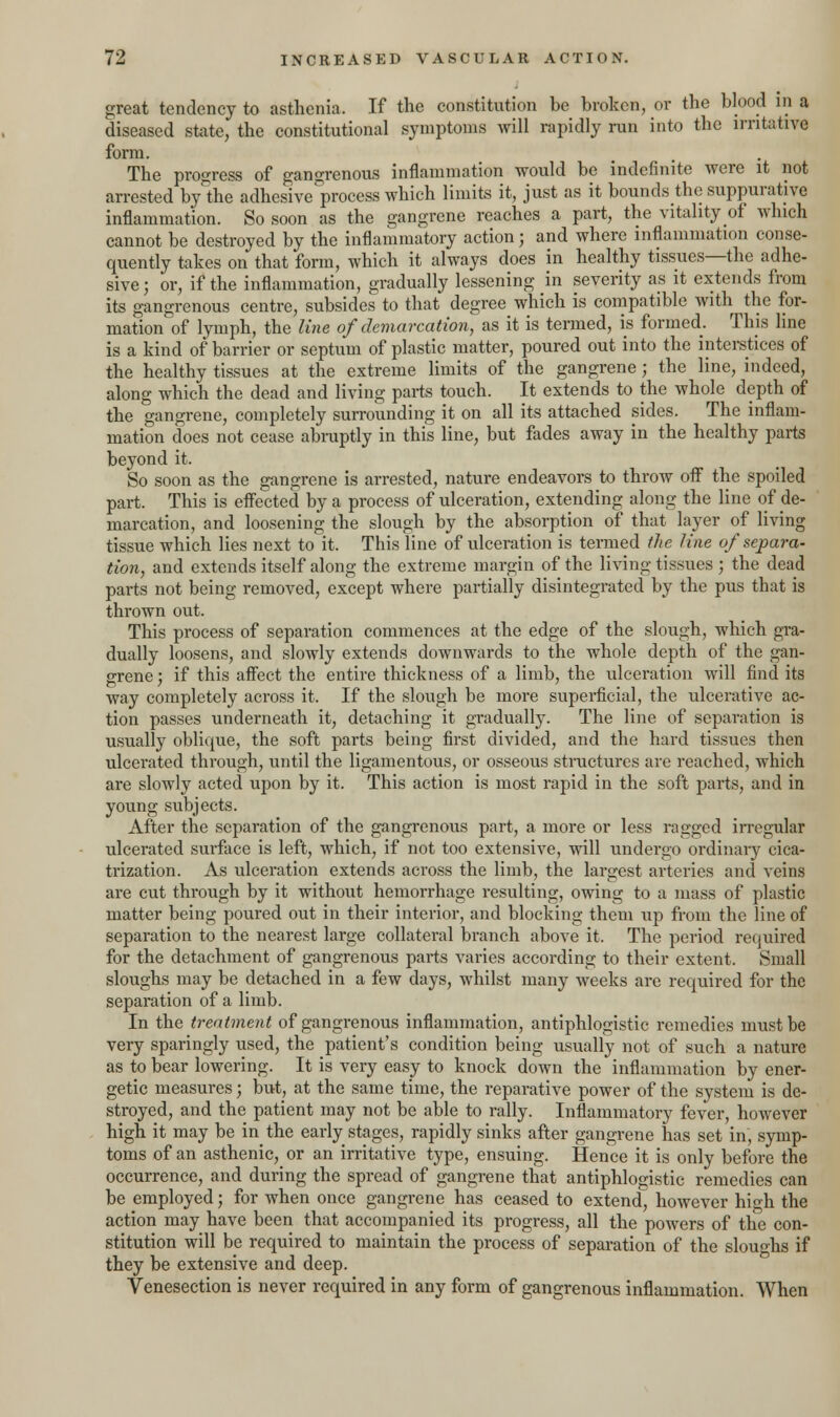great tendency to asthenia. If the constitution be broken, or the blood in a diseased state, the constitutional symptoms will rapidly run into the irritative form. The progress of gangrenous inflammation would be indefinite were it not arrested by°the adhesive process which limits it, just as it bounds the suppurative inflammation. So soon as the gangrene reaches a part, the vitality of which cannot be destroyed by the inflammatory action; and where inflammation conse- quently takes on that form, which it always does in healthy tissues—the adhe- sive ; or, if the inflammation, gradually lessening in severity as it extends from its gangrenous centre, subsides to that degree which is compatible with the for- mation of lymph, the line of demarcation, as it is termed, is formed. This line is a kind of barrier or septum of plastic matter, poured out into the interstices of the healthy tissues at the extreme limits of the gangrene; the line, indeed, along which the dead and living parts touch. It extends to the whole depth of the gangrene, completely surrounding it on all its attached sides. The inflam- mation does not cease abruptly in this line, but fades away in the healthy parts beyond it. So soon as the gangrene is arrested, nature endeavors to throw off the spoiled part. This is effected by a process of ulceration, extending along the line of de- marcation, and loosening the slough by the absorption of that layer of living tissue which lies next to it. This line of ulceration is termed the line of separa- tion, and extends itself along the extreme margin of the living tissues ; the dead parts not being removed, except where partially disintegrated by the pus that is thrown out. This process of separation commences at the edge of the slough, which gra- dually loosens, and slowly extends downwards to the whole depth of the gan- grene ; if this affect the entire thickness of a limb, the ulceration will find its way completely across it. If the slough be more superficial, the ulcerative ac- tion passes underneath it, detaching it gradually. The line of separation is usually oblique, the soft parts being first divided, and the hard tissues then ulcerated through, until the ligamentous, or osseous structures are reached, which are slowly acted upon by it. This action is most rapid in the soft parts, and in young subjects. After the separation of the gangrenous part, a more or less ragged irregular ulcerated surface is left, which, if not too extensive, will undergo ordinary cica- trization. As ulceration extends across the limb, the largest arteries and veins are cut through by it without hemorrhage resulting, owing to a mass of plastic matter being poured out in their interior, and blocking them up from the line of separation to the nearest large collateral branch above it. The period required for the detachment of gangrenous parts varies according to their extent. Small sloughs may be detached in a few days, whilst many weeks are required for the separation of a limb. In the treatment of gangrenous inflammation, antiphlogistic remedies must be very sparingly used, the patient's condition being usually not of such a nature as to bear lowering. It is very easy to knock down the inflammation by ener- getic measures; but, at the same time, the reparative power of the system is de- stroyed, and the patient may not be able to rally. Inflammatory fever, however high it may be in the early stages, rapidly sinks after gangrene has set in, symp- toms of an asthenic, or an irritative type, ensuing. Hence it is only before the occurrence, and during the spread of gangrene that antiphlogistic remedies can be employed; for when once gangrene has ceased to extend^ however high the action may have been that accompanied its progress, all the powers of the con- stitution will be required to maintain the process of separation of the slouo-hs if they be extensive and deep. Venesection is never required in any form of gangrenous inflammation. When