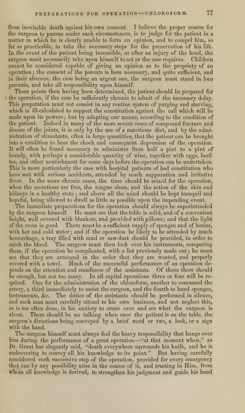 from inevitable death against his own consent. I believe the proper course for the surgeon to pursue under such circumstances, is to judge for the patient in a matter in which he is clearly unable to form an opinion, and to compel him, so far as practicable, to take the necessary steps for the preservation of his life. In the event of the patient being insensible, as after an injury of the head, the surgeon must necessarily take upon himself to act as the case requires. Children cannot be considered capable of giving an opinion as to the propriety of an operation; the consent of the parents is here necessary, and quite sufficient, and in their absence, the case being an urgent one, the surgeon must stand in loco parentis, and take all responsibility upon himself. These points then having been determined, the patient should be prepared for the operation, if the case be sufficiently chronic to admit of the necessary delay. This preparation must not consist in any routine system of purging and starving, which is ill-calculated to support the constitution against the call which will be made upon its powers; but by adapting our means, according to the condition of the patient. Indeed in many of the more severe cases of compound fracture and disease of the joints, it is only by the use of a nutritious diet, and by the admi- nistration of stimulants, often in large quantities, that the patient can be brought into a condition to bear the shock and consequent depression of the operation. It will often be found necessary to administer from half a pint to a pint of brandy, with perhaps a considerable quantity of wine, together with eggs, beef- tea, and other nourishment for some days before the operation can be undertaken. This is more particularly the case with hospital patients of bad constitution who have met with serious accidents, attended by much suppuration and irritative fever. In the more chronic cases, the time should be seized for the operation, when the secretions are free, the tongue clean, and the action of the skin and kidneys in a healthy state ; and above all the mind should be kept tranquil and hopeful, being allowed to dwell as little as possible upon the impending event. The immediate preparations for the operation should always be superintended by the surgeon himself. He must see that the table is solid, and of a convenient height, well covered with blankets, and provided with pillows; and that the light of the room is good. There must be a sufficient supply of sponges and of basins, with hot and cold water; and if the operation be likely to be attended by much hemorrhage, a tray filled with sand or saw-dust should be provided, in order to catch the blood. The surgeon must then look over his instruments, comparing them, if the operation be complicated, with a list previously made out; he must see that they are arranged in the order that they are wanted, and properly covered with a towel. Much of the successful performance of an operation de- pends on the attention and steadiness of the assistants. Of these there should be enough, but not too many. In all capital operations three or four will be re- quired. One for the administration of the chloroform, another to command the artery, a third immediately to assist the surgeon, and the fourth to hand sponges, instruments, &c. The duties of the assistants should be performed in silence, and each man must carefully attend to his own business, and not neglect this, as is too often done, in his anxiety to crane over and see what the surgeon is about. There should be no talking when once the patient is on the table, the surgeon's directions being conveyed by a brief word or two, a look, or a sign with the hand. The surgeon himself must always feel the heavy responsibility that hangs over him during the performance of a great operation—at that moment when, as Dr. Grant has elegantly said, death everywhere surrounds his knife, and he is endeavoring to convey all his knowledge to its point. But having carefully considered each successive step of the operation, provided for every emergency that can by any possibility arise in the course of it, and trusting in Him, from whom all knowledge is derived, to strengthen his judgment and guide his hand