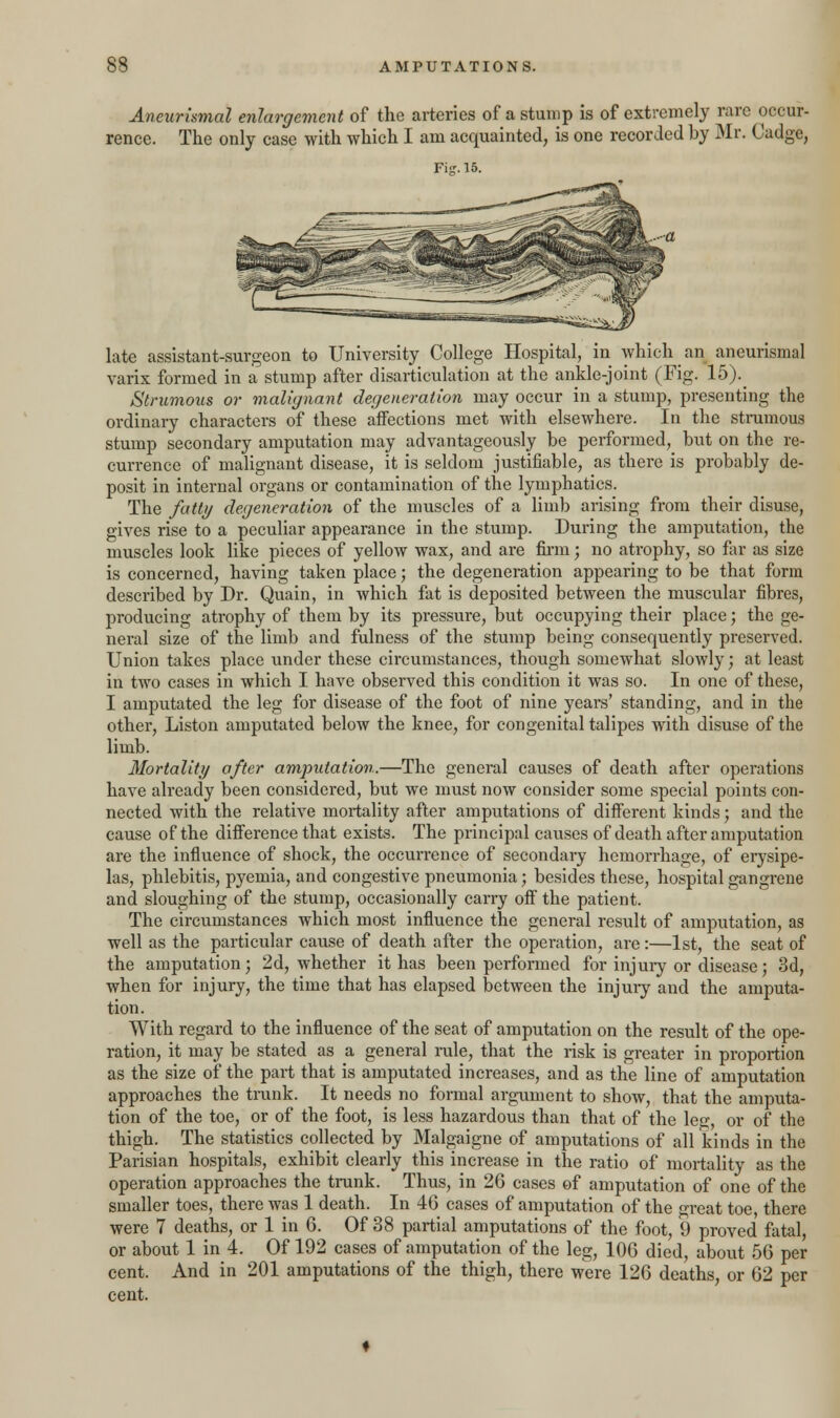 Aneurismal enlargement of the arteries of a stump is of extremely rare occur- rence. The only case with which I am acquainted, is one recorded by Mr. Cadge, Fig. 15. late assistant-surgeon to University College Hospital, in which an aneurismal varix formed in a stump after disarticulation at the ankle-joint (Fig. 15)._ Strumous or malignant degeneration may occur in a stump, presenting the ordinary characters of these affections met with elsewhere. In the strumous stump secondary amputation may advantageously be performed, but on the re- cun-ence of malignant disease, it is seldom justifiable, as there is probably de- posit in internal organs or contamination of the lymphatics. The fatty degeneration of the muscles of a limb arising from their disuse, gives rise to a peculiar appearance in the stump. During the amputation, the muscles look like pieces of yellow wax, and are firm; no atrophy, so far as size is concerned, having taken place; the degeneration appearing to be that form described by Dr. Quain, in which fat is deposited between the muscular fibres, producing atrophy of them by its pressure, but occupying their place; the ge- neral size of the limb and fulness of the stump being consequently preserved. Union takes place under these circumstances, though somewhat slowly; at least in two cases in which I have observed this condition it was so. In one of these, I amputated the leg for disease of the foot of nine years' standing, and in the other, Liston amputated below the knee, for congenital talipes with disuse of the limb. Mortality after amputation.—The general causes of death after operations have already been considered, but we must now consider some special points con- nected with the relative mortality after amputations of different kinds; and the cause of the difference that exists. The principal causes of death after amputation are the influence of shock, the occurrence of secondary hemorrhage, of erysipe- las, phlebitis, pyemia, and congestive pneumonia; besides these, hospital gangrene and sloughing of the stump, occasionally carry off the patient. The circumstances which most influence the general result of amputation, as well as the particular cause of death after the operation, are:—1st, the seat of the amputation; 2d, whether it has been performed for injury or disease; 3d, when for injury, the time that has elapsed between the injury and the amputa- tion. With regard to the influence of the seat of amputation on the result of the ope- ration, it may be stated as a general rule, that the risk is greater in proportion as the size of the part that is amputated increases, and as the line of amputation approaches the trunk. It needs no formal argument to show, that the amputa- tion of the toe, or of the foot, is less hazardous than that of the le-, or of the thigh. The statistics collected by Malgaigne of amputations of all kinds in the Parisian hospitals, exhibit clearly this increase in the ratio of mortality as the operation approaches the trunk. Thus, in 26 cases of amputation of one of the smaller toes, there was 1 death. In 46 cases of amputation of the great toe, there were 7 deaths, or 1 in 6. Of 38 partial amputations of the foot, 9 proved fatal, or about 1 in 4. Of 192 cases of amputation of the leg, 106 died, about 56 per cent. And in 201 amputations of the thigh, there were 126 deaths, or 62 per cent.