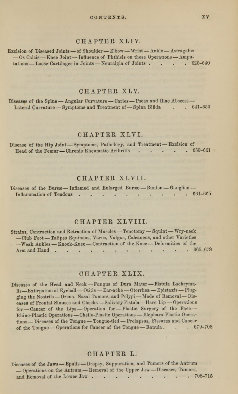 CHAPTER XLIV. Excision of Diseased Joints — of Shoulder — Elbow — Wrist — Ankle — Astragalus — Os Calcis — Knee Joint — Influence of Phthisis on these Operations — Ampu- tations — Loose Cartilages in Joints — Neuralgia of Joints .... 620-640 CHAPTER XLV. Diseases of the Spine — Angular Curvature — Caries — Psoas and Hiac Abscess — Lateral Curvature — Symptoms and Treatment of— Spina Bifida . . 641-650 CHAPTER XLVI. Disease of the Hip Joint — Symptoms, Pathology, and Treatment — Excision of Head of the Femur — Chronic Rheumatic Arthritis 650-661 CHAPTER XLVII. Diseases of the Bursae—Inflamed and Enlarged Bursae—Bunion — Ganglion — Inflammation of Tendons 661-665 CHAPTER XLVIII. Strains, Contraction and Retraction of Muscles — Tenotomy — Squint — Wry-neck — Club Foot — Talipes Equineus, Varus, Valgus, Calcaneus, and other Varieties —Weak Ankles — Knock-Knee — Contraction of the Knee — Deformities of the Arm and Hand 665-678 CHAPTER XLIX. Diseases of the Head and Neck — Fungus of Dura Mater — Fistula Lachryma- ls—Extirpation of Eyeball — Otitis — Ear-ache — Otorrhea — Epistaxis — Plug- ging the Nostrils — Ozena, Nasal Tumors, and Polypi — Mode of Removal—Dis- eases of Frontal Sinuses and Cheeks — Salivary Fistula—Hare Lip — Operations for — Cancer of the Lips — Operation for — Plastic Surgery of the Face — Rhino-Plastic Operations — Cheilo-Plastic Operations — Blepharo-Plastic Opera- tions— Diseases of the Tongue — Tongue-tied — Prolapsus, Fissures and Cancer of the Tongue — Operations for Cancer of the Tongue — Ranula . . . 679-708 CHAPTER L. Diseases of the Jaws — Epulis — Dropsy, Suppuration, and Tumors of the Antrum — Operations on the Antrum — Removal of the Upper Jaw — Diseases, Tumors, and Removal of the Lower Jaw 708-715