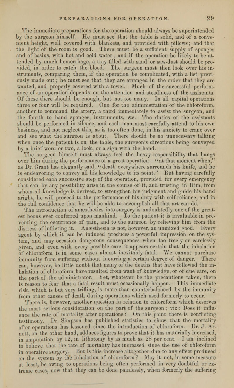 The immediate preparations for the operation should always be superintended by the surgeon himself. He must see that the table is solid, and of a conve- nient height, well covered with blankets, and provided with pillows; and that the light of the room is good. There must be a sufficient supply of sponges and of basins, with hot and cold water; and if the operation be likely to be at- tended by much hemorrhage, a tray filled with sand or saw-dust should be pro- vided, in order to catch the blood. The surgeon must then look over his in- struments, comparing them, if the operation be complicated, with a list previ- ously made out; he must see that they are arranged in the order that they are wanted, and properly covered with a towel. Much of the successful perform- ance of an operation depends on the attention and steadiness of the assistants. Of these there should be enough, but not too many. In all capital operations three or four will be required. One for the administration of the chloroform, another to command the artery, a third immediately to assist the surgeon, and the fourth to hand sponges, instruments, &c. The duties of the assistants should be performed in silence, and each man must carefully attend to his own business, and not neglect this, as is too often done, in his anxiety to crane over and see what the surgeon is about. There should be no unnecessary talking when once the patient is on the table, the surgeon's directions being conveyed by a brief word or two, a look, or a sign with the hand. The surgeon himself must always feel the heavy responsibility that hangs over him during the performance of a great operation— at that moment when, as Dr. Grant has elegantly said,  death everywhere surrounds his knife, and he is endeavoring to convey all his knowledge to its point. But having carefully considered each successive step of the operation, provided for every emergency that can by any possibility arise in the course of it, and trusting in Him, from whom all knowledge is derived, to strengthen his judgment and guide his hand aright, he will proceed to the performance of his duty with self-reliance, and in the full confidence that he will be able to accomplish all that art can do. The introduction of anaesthetics into surgery is undoubtedly one of the great- est boons ever conferred upon mankind. To the patient it is invaluable in pre- venting the occurrence of pain, and to the surgeon by relieving him from the distress of inflicting it. Anaesthesia is not, however, an unmixed good. Every agent by which it can be induced produces a powerful impression on the sys- tem, and may occasion dangerous consequences when too freely or carelessly given, and even with every possible care it appears certain that the inhalation of chloroform is in some cases almost inevitably fatal. We cannot purchase immunity from suffering without incurring a certain degree of danger. There can, however, be little doubt that many of the deaths that have followed the in- halation of chloroform have resulted from want of knowledge, or of due care, on the part of the administrator. Yet, whatever be the precautions taken, there is reason to fear that a fatal result must occasionally happen. This immediate risk, which is but very trifling, is more than counterbalanced by the immunity from other causes of death during operations which used formerly to occur. There is, however, another question in relation to chloroform which deserves the most serious consideration on the part of the surgeon; viz: Does it influ- ence the rate of mortality after operations ? On this point there is conflicting testimony. Dr. Simpson has published statistics to show, that the mortality after operations has lessened since the introduction of chloroform. Dr. J. Ar- nott on the other hand, adduces figures to prove that it has materially increased, in amputation by 12, in lithotomy by as much as 28 per cent. I am inclined to believe that the rate of mortality has increased since the use of chloroform in operative surgery. But is this increase altogether due to any effect produced on the system by the inhalation of chloroform ? May it not, in some measure at least, be owing to operations being often performed in very doubtful or ex- treme cases, now that they can be done painlessly, when formerly the suffering