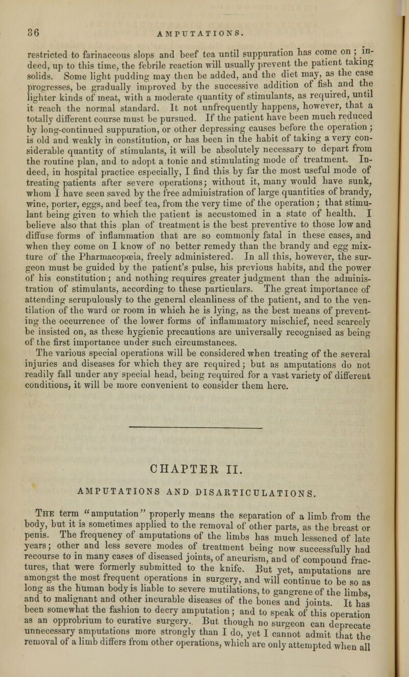 restricted to farinaceous slops and beef tea until suppuration has come on ; in- deed, up to this time, the febrile reaction will usually prevent the patient taking solids. Some light pudding may then be added, and the diet may, as the case progresses, be gradually improved by the successive addition of fish and the lighter kinds of meat, with a moderate quantity of stimulants, as required, until breach the normal standard. It not unfrequently happens, however, that a totally different course must be pursued. If the patient have been much reduced by long-continued suppuration, or other depressing causes before the operation ; is old and weakly in constitution, or has been in the habit of taking a very con- siderable quantity of stimulants, it will be absolutely necessary to depart from the routine plan, and to adopt a tonic and stimulating mode of treatment. In- deed, in hospital practice especially, I find this by far the most useful mode of treating patients after severe operations; without it, many would have sunk, whom I have seen saved by the free administration of large quantities of brandy, wine, porter, eggs, and beef tea, from the very time of the operation ; that stimu- lant being given to which the patient is accustomed in a state of health. I believe also that this plan of treatment is the best preventive to those low and diffuse forms of inflammation that are so commonly fatal in these cases, and when they come on I know of no better remedy than the brandy and egg mix- ture of the Pharmacopoeia, freely administered. In all this, however, the sur- geon must be guided by the patient's pulse, his previous habits, and the power of his constitution; and nothing requires greater judgment than the adminis- tration of stimulants, according to these particulars. The great importance of attending scrupulously to the general cleanliness of the patient, and to the ven- tilation of the ward or room in which he is lying, as the best means of prevents ing the occurrence of the lower forms of inflammatory mischief, need scarcely be insisted on, as these hygienic precautions are universally recognised as being of the first importance under such circumstances. The various special operations will be considered when treating of the several injuries and diseases for which they are required; but as amputations do not readily fall under any special head, being required for a vast variety of different conditions, it will be more convenient to consider them here. CHAPTER II. AMPUTATIONS AND DISARTICULATIONS. The term amputation properly means the separation of a limb from the body, but it is sometimes applied to the removal of other parts, as the breast or penis. The frequency of amputations of the limbs has much lessened of late years; other and less severe modes of treatment being now successfully had recourse to in many cases of diseased joints, of aneurism, and of compound frac- tures, that were formerly submitted to the knife. But yet, amputations are amongst the most frequent operations in surgery, and will continue to be so as long as the human body is liable to severe mutilations, to gangrene of the limbs and to malignant and other incurable diseases of the bones and joints. It has' been somewhat the fashion to decry amputation; and to speak of this operation as an opprobrium to curative surgery. But though no surgeon can deprecate unnecessary amputations more strongly than I do, yet I cannot admit that the removal of a limb differs from other operations, which are only attempted when all