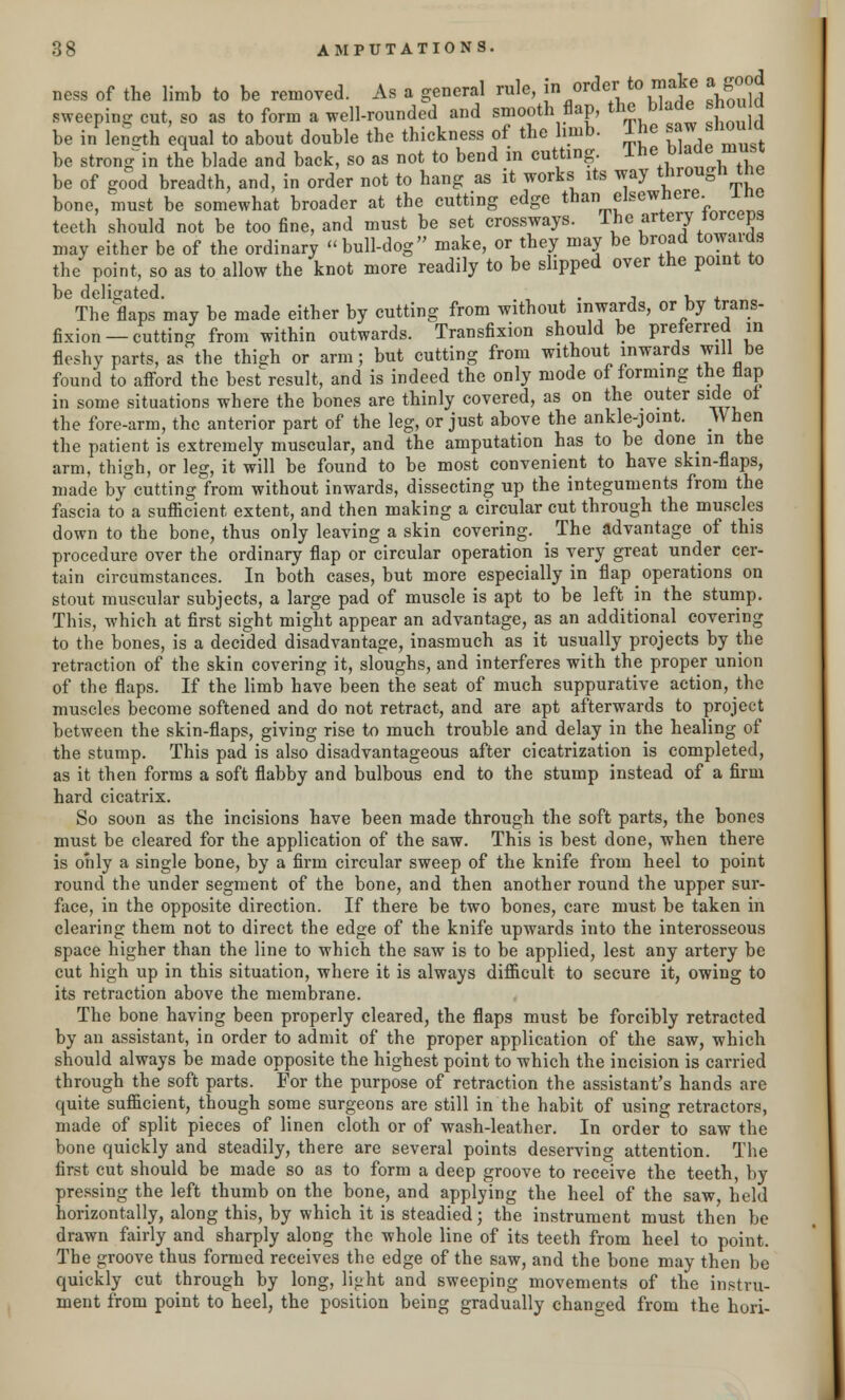 ness of the limb to be removed. As a general rule, in order to make a good sweeping cut, so as to form a well-rounded and smooth flap, the blade snou u be in length equal to about double the thickness of the limb. The saw should be strong in the blade and back, so as not to bend in cutting. lhe bl^™u be of good breadth, and, in order not to hang as it works its way through the bone, must be somewhat broader at the cutting edge than elsewhere, lhe teeth should not be too fine, and must be set crossways. The artery torceps may either be of the ordinary bull-dog make, or they may be broad towaids the point, so as to allow the knot more readily to be slipped over the point to be deligated. . , , , The flaps may be made either by cutting from without inwards, or by trans- fixion—cutting from within outwards. Transfixion should be preferred in fleshy parts, as the thigh or arm; but cutting from without inwards will be found to afford the best result, and is indeed the only mode of forming the flap in some situations where the bones are thinly covered, as on the outer side ot the fore-arm, the anterior part of the leg, or just above the ankle-joint. When the patient is extremely muscular, and the amputation has to be done in the arm, thigh, or leg, it will be found to be most convenient to have skin-flaps, made by cutting from without inwards, dissecting up the integuments from the fascia to a sufficient extent, and then making a circular cut through the muscles down to the bone, thus only leaving a skin covering. _ The advantage of this procedure over the ordinary flap or circular operation is very great under cer- tain circumstances. In both cases, but more especially in flap operations on stout muscular subjects, a large pad of muscle is apt to be left in the stump. This, which at first sight might appear an advantage, as an additional covering to the bones, is a decided disadvantage, inasmuch as it usually projects by the retraction of the skin covering it, sloughs, and interferes with the proper union of the flaps. If the limb have been the seat of much suppurative action, the muscles become softened and do not retract, and are apt afterwards to project between the skin-flaps, giving rise to much trouble and delay in the healing of the stump. This pad is also disadvantageous after cicatrization is completed, as it then forms a soft flabby and bulbous end to the stump instead of a firm hard cicatrix. So soon as the incisions have been made through the soft parts, the bones must be cleared for the application of the saw. This is best done, when there is only a single bone, by a firm circular sweep of the knife from heel to point round the under segment of the bone, and then another round the upper sur- face, in the opposite direction. If there be two bones, care must be taken in clearing them not to direct the edge of the knife upwards into the interosseous space higher than the line to which the saw is to be applied, lest any artery be cut high up in this situation, where it is always difficult to secure it, owing to its retraction above the membrane. The bone having been properly cleared, the flaps must be forcibly retracted by an assistant, in order to admit of the proper application of the saw, which should always be made opposite the highest point to which the incision is carried through the soft parts. For the purpose of retraction the assistant's hands are quite sufficient, though some surgeons are still in the habit of using retractors, made of split pieces of linen cloth or of wash-leather. In order to saw the bone quickly and steadily, there are several points deserving attention. The first cut should be made so as to form a deep groove to receive the teeth, by pressing the left thumb on the bone, and applying the heel of the saw, held horizontally, along this, by which it is steadied; the instrument must then be drawn fairly and sharply along the whole line of its teeth from heel to point. The groove thus formed receives the edge of the saw, and the bone may then be quickly cut through by long, light and sweeping movements of the instru- ment from point to heel, the position being gradually changed from the hori-
