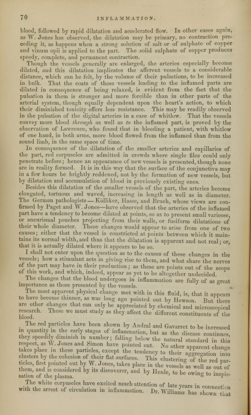 blood, followed by rapid dilatation and accelerated flow. In other cases again, as W. Jones has observed, the dilatation may be primary, no contraction pre- ceding it, as happens when a strong solution of salt or of sulphate of coppear and vinutn opii is applied to the part. The solid sulphate of copper produces speedy, complete, and permanent contraction. Though the vessels generally are enlarged, the arteries especially become dilated, and this dilatation implicates the afferent vessels to a considerable distance, which can be felt, by the volume of their pulsations, to be increased in bulk. That the coats of those vessels leading to the inflamed parts are dilated in consequence of being relaxed, is evident from the fact that the pulsation in them is stronger and more forcible than in other parts of the arterial system, though equally dependent upon the heart's action, to which their diminished tonicity offers less resistance. This may be readily observed in the pulsation of the digital arteries in a case of whitlow. That the vessels convey more blood throuyk as well as to the inflamed part, is proved by the observation of Lawrence, who found that in bleeding a patient, with whitlow of one hand, in both arms, more blood flowed from the inflamed than from the sound limb, in the same space of time. In consequence of the dilatation of the smaller arteries and capillaries of the part, red corpuscles are admitted in crowds where single files could only penetrate before; hence an appearance of new vessels is presented, though none are in reality formed. It is in this way that the surface of the conjunctiva may in a few hours be brightly reddened, not by the formation of new vessels, but by dilatation and accumulation of blood in previously existing ones. Besides this dilatation of the smaller vessels of the part, the arteries become elongated, tortuous and waved, increasing in length as well as in diameter. The German pathologists — Kblliker, Hasse, and Bruch, whose views are con- firmed by Paget and W. Jones—have observed that the arteries of the inflamed part have a tendency to become dilated at points, so as to present small varicose, or aneurismal pouches projecting from their walls, or fusiform dilatations of their whole diameter. These changes would appear to arise from one of two causes; either that the vessel is constricted at points between which it main- tains its normal width,and thus that the dilatation is apparent and not real- or that it is actually dilated where it appears to be so. I shall not enter upon the question as to the causes of these changes in the vessels; how a stimulant acts in giving rise to them, and what share°the nerves of the part may have in their production ; as these are points out of the scope of this work, and which indeed, appear as yet to be altogether undecided. m Ihe changes that the blood undergoes in inflammation are fully of as great importance as those presented by the vessels. . The most apparent physical change met with in this fluid, is, that it appears* to have become thinner, as was long ago pointed out by Hewson. But there are other changes that can only be appreciated by chemical and microscopical research. These we must study as they affect the different constituents of the blood. _ The red particles have been shown by Andral and Gavarret to be increased in quantity in the early stages of inflammation, but as the disease continues, they speediy diminish in number; falling below the natural standard in tin respect as A . Jones and Simon have pointed out. No other apparent change takes place in these particles, except the tendency to their a-re'ation into clusters by the cohesion of their flat surfaces. This clustering Tthe red pa - icles, first pointed out by W Jones, takes place in the vessels^ well as oufof them, and is considered by its discoverer, and by Henle, to be owing to in.pis- sation of the plasma. 8 w uispis- The white corpuscles have excited much attention of late vears in mnBMf with the arrest of circulation in inflammation. D, WiU^mTL Zw7tr^