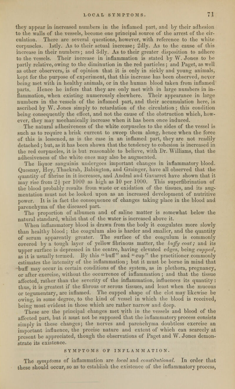 they appear in increased numbers in the inflamed part, and by their adhesion to the walls of the vessels, become one principal source of the arrest of the cir- culation. There are several questions, however, with reference to the white corpuscles, lstly. As to their actual increase; 2dly. As to the cause of this increase in their numbers; and 3dly. As to their greater disposition to adhere to the vessels. Their increase in inflammation is stated by W. Jones to be partly relative, owing to the diminution in the red particles; and Paget, as well as other observers, is of opinion that it is only in sickly and young animals, kept for the purpose of experiment, that this increase has been observed, never being met with in healthy animals, or in the human blood taken from inflamed parts. Hence he infers that they are only met with in large numbers in in- flammation, when existing numerously elsewhere. Their appearance in large numbers in the vessels of the inflamed part, and their accumulation here, is ascribed by W. Jones simply to retardation of the circulation; this condition being consequently the effect, and not the cause of the obstruction which, how- ever, they may mechanically increase when it has been once induced. The natural adhesiveness of the white corpuscles to the sides of the vessel is such as to require a brisk current to sweep them along, hence when the force of this is lessened, as is the case in an inflamed part, they are not readily detached; but, as it has been shown that the tendency to cohesion is increased in the red corpuscles, it is but reasonable to believe, with Dr. Williams, that the adhesiveness of the white ones may also be augmented. The liquor sanguinis undergoes important changes in inflammatory blood. Quesnay, Hey, Thackrah, Babington, and Grainger, have all observed that the quantity of fibrine in it increases, and Andral and Gavarret have shown that it may rise from 2? per 1000 as high as 10 per 1000. This superfibrination of the blood probably results from waste or oxidation of the tissues, and its aug- mentation must not be looked upon as an increased development of nutritive power. It is in fact the consequence of changes taking place in the blood and parenchyma of the diseased part. The proportion of albumen and of saline matter is somewhat below the natural standard, whilst that of the water is increased above it. When inflammatory blood is drawn from the body it coagulates more slowly than healthy blood; the coagulum also is harder and smaller, and the quantity of serum apparently greater. The surface of the coagulum is commonly covered by a tough layer of yellow fibrinous matter, the huffy coat; and its upper surface is depressed in the centre, having elevated edges, being cupped, as it is usually termed. By this buff and cup the practitioner commonly estimates the intensity of the inflammation; but it must be borne in mind that buff may occur in certain conditions of the system, as in plethora, pregnancy, or after exercise, without the occurrence of inflammation ; and that the tissue affected, rather than the severity of the inflammation, influences its quantity: thus, it is greatest if the fibrous or serous tissues, and least when the mucous or tegumentary, are inflamed. The cupped shape of the clot may likewise be owins:, in some degree, to the kind of vessel in which the blood is received, beino- most evident in those which are rather narrow and deep. These are the principal changes met with in the vessels and blood of the affected part, but it must not be supposed that the inflammatory process consists simply in these changes; the nerves and parenchyma doubtless exercise an important influence, the precise nature and extent of which can scarcely at present be appreciated, though the observations of Paget and W. Jones demon- strate its existence. SYMPTOMS OF INFLAMMATION. The symptoms of inflammation are local and constitutional. In order that these should occur, so as to establish the existence of the inflammatory process,