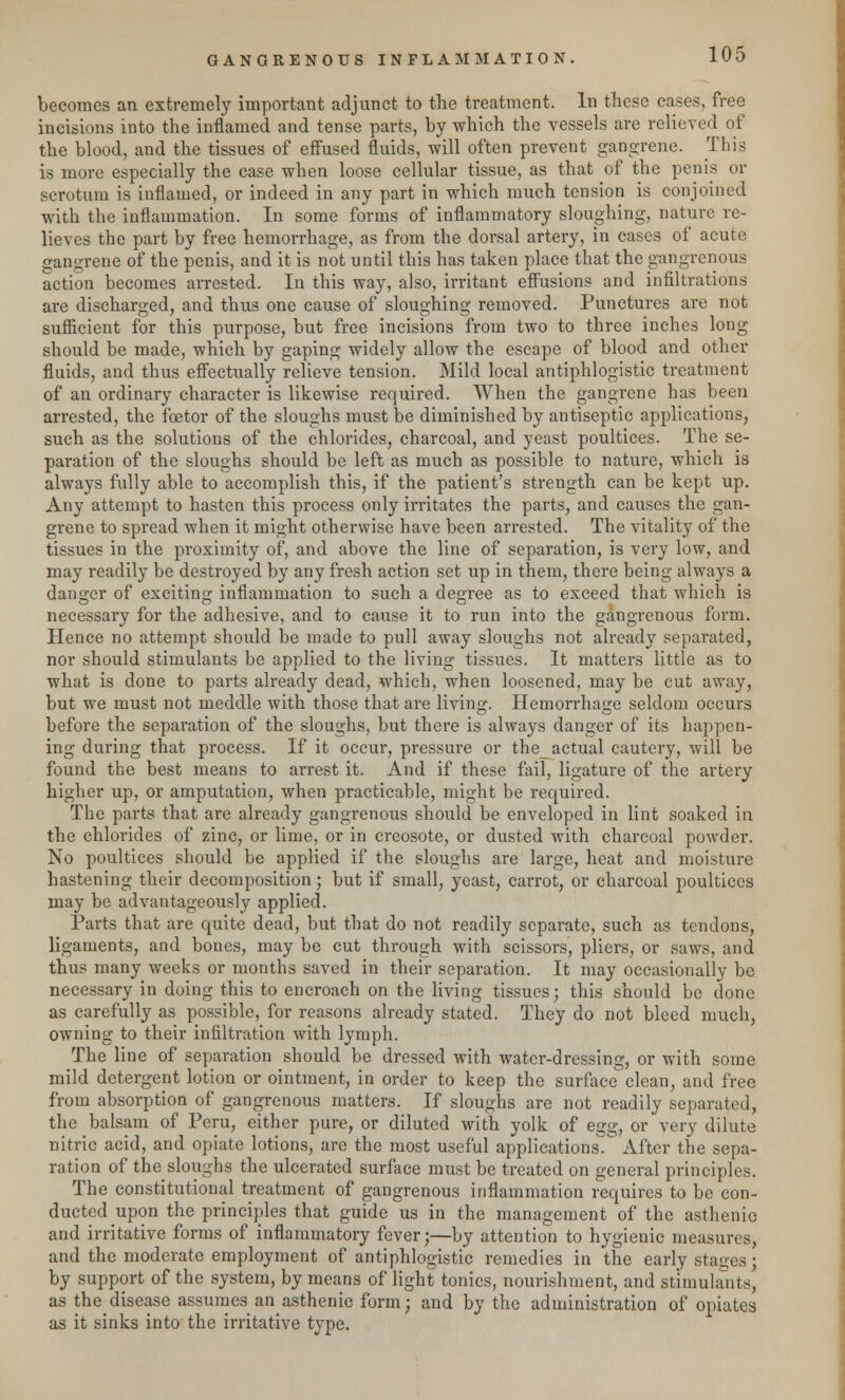 becomes an extremely important adjunct to the treatment. In these cases, free incisions into the inflamed and tense parts, by which the vessels are relieved of the blood, and the tissues of effused fluids, will often prevent gangrene. This is more especially the case when loose cellular tissue, as that of the penis or scrotum is inflamed, or indeed in any part in which much tension is conjoined with the inflammation. In some forms of inflammatory sloughing, nature re- lieves the part by free hemorrhage, as from the dorsal artery, in cases of acute gangrene of the penis, and it is not until this has taken place that the gangrenous action becomes arrested. In this way, also, irritant effusions and infiltrations are discharged, and thus one cause of sloughing removed. Punctures are not sufficient for this purpose, but free incisions from two to three inches long should be made, which by gaping widely allow the escape of blood and other fluids, and thus effectually relieve tension. Mild local antiphlogistic treatment of an ordinary character is likewise required. When the gangrene has been arrested, the foetor of the sloughs must be diminished by antiseptic applications, such as the solutions of the chlorides, charcoal, and yeast poultices. The se- paration of the sloughs should be left as much as possible to nature, which is always fully able to accomplish this, if the patient's strength can be kept up. Any attempt to hasten this process only irritates the parts, and causes the gan- grene to spread when it might otherwise have been arrested. The vitality of the tissues in the proximity of, and above the line of separation, is very low, and may readily be destroyed by any fresh action set up in them, there being always a danger of exciting inflammation to such a degree as to exceed that which is necessary for the adhesive, and to cause it to run into the gangrenous form. Hence no attempt should be made to pull away sloughs not already separated, nor should stimulants be applied to the living tissues. It matters little as to what is done to parts already dead, which, when loosened, may be cut away, but we must not meddle with those that are living. Hemorrhage seldom occurs before the separation of the sloughs, but there is always danger of its happen- ing during that process. If it occur, pressure or the_actual cautery, will be found the best means to arrest it. And if these fail, ligature of the artery higher up, or amputation, when practicable, might be required. The parts that are already gangrenous should be enveloped in lint soaked in the chlorides of zinc, or lime, or in creosote, or dusted with charcoal powder. No poultices should be applied if the sloughs are large, heat and moisture hastening their decomposition; but if small, yeast, carrot, or charcoal poultices may be advantageously applied. Parts that are quite dead, but that do not readily separate, such as tendons, ligaments, and bones, may be cut through with scissors, pliers, or saws, and thus many weeks or months saved in their separation. It may occasionally be necessary in doing this to encroach on the living tissues; this should be done as carefully as possible, for reasons already stated. They do not bleed much, owning to their infiltration with lymph. The line of separation should be dressed with water-dressing, or with some mild detergent lotion or ointment, in order to keep the surface clean, and free from absorption of gangrenous matters. If sloughs are not readily separated, the balsam of Peru, either pure, or diluted with yolk of egg, or very dilute nitric acid, and opiate lotions, are the most useful applications^ After the sepa- ration of the sloughs the ulcerated surface must be treated on general principles. The constitutional treatment of gangrenous inflammation requires to be con- ducted upon the principles that guide us in the management of the asthenic and irritative forms of inflammatory fever;—by attention to hygienic measures, and the moderate employment of antiphlogistic remedies in the early stages ; by support of the system, by means of light tonics, nourishment, and stimulants, as thedisease assumes an asthenic form; and by the administration of opiates as it sinks into the irritative type.