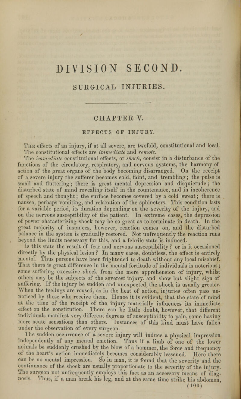 DIVISION SECOND. SURGICAL INJURIES. CHAPTER V. EFFECTS OF INJURY. The effects of an injury, if at all severe, are twofold, constitutional and local. The constitutional effects are immediate and remote. The immediate constitutional effects, or slwck, consist in a disturbance of the functions of the circulatory, respiratory, and nervous systems, the harmony of action of the great organs of the body becoming disarranged. On the receipt of a severe injury the sufferer becomes cold, faint, and trembling; the pulse is small and fluttering; there is great mental depression and disquietude; the disturbed state of mind revealing itself in the countenance, and in incoherence of speech and thought; the surface becomes covered by a cold sweat; there is nausea, perhaps vomiting, and relaxation of the sphincters. This condition lasts for a variable period, its duration depending on the severity of the injury, and on the nervous susceptibility of the patient. In extreme cases, the depression of power characterizing shock may be so great as to terminate in death. In the great majority of instances, however, reaction comes on, and the disturbed balance in the system is gradually restored. Not unfrequently the reaction runs beyond the limits necessary for this, and a febrile state is induced. Is this state the result of fear and nervous susceptibility? or is it occasioned directly by the physical lesion ? In many cases, doubtless, the effect is entirely mental. Thus persons have been frightened to death without any local mischief. That there is great difference in the mental fortitude of individuals is notorious; some suffering excessive shock from the mere apprehension of injury, whilst others may be the subjects of the severest injury, and show but slight sign of suffering. If the injury be sudden and unexpected, the shock is usually greater. When the feelings are roused, as in the heat of action, injuries often pass un- noticed by those who receive them. Hence it is evident, that the state of mind at the time of the receipt of the injury materially influences its immediate effect on the constitution. There can be little doubt, however, that different individuals manifest very different degrees of susceptibility to pain, some having more acute sensations than others. Instances of this kind must have fallen under the observation of every surgeon. The sudden occurrence of a severe injury will induce a physical impression independently of any mental emotion. Thus if a limb of one of the lower animals be suddenly crushed by the blow of a hammer, the force and frequency of the heart's action immediately becomes considerably lessened. Here there can be no mental impression. So in man, it is found that the severity and the continuance of the shock are usually proportionate to the severity of the injury. The surgeon not unfrequently employs this fact as an accessory means of diag- nosis. Thus, if a man break his leg, and at the same time strike his abdomen,