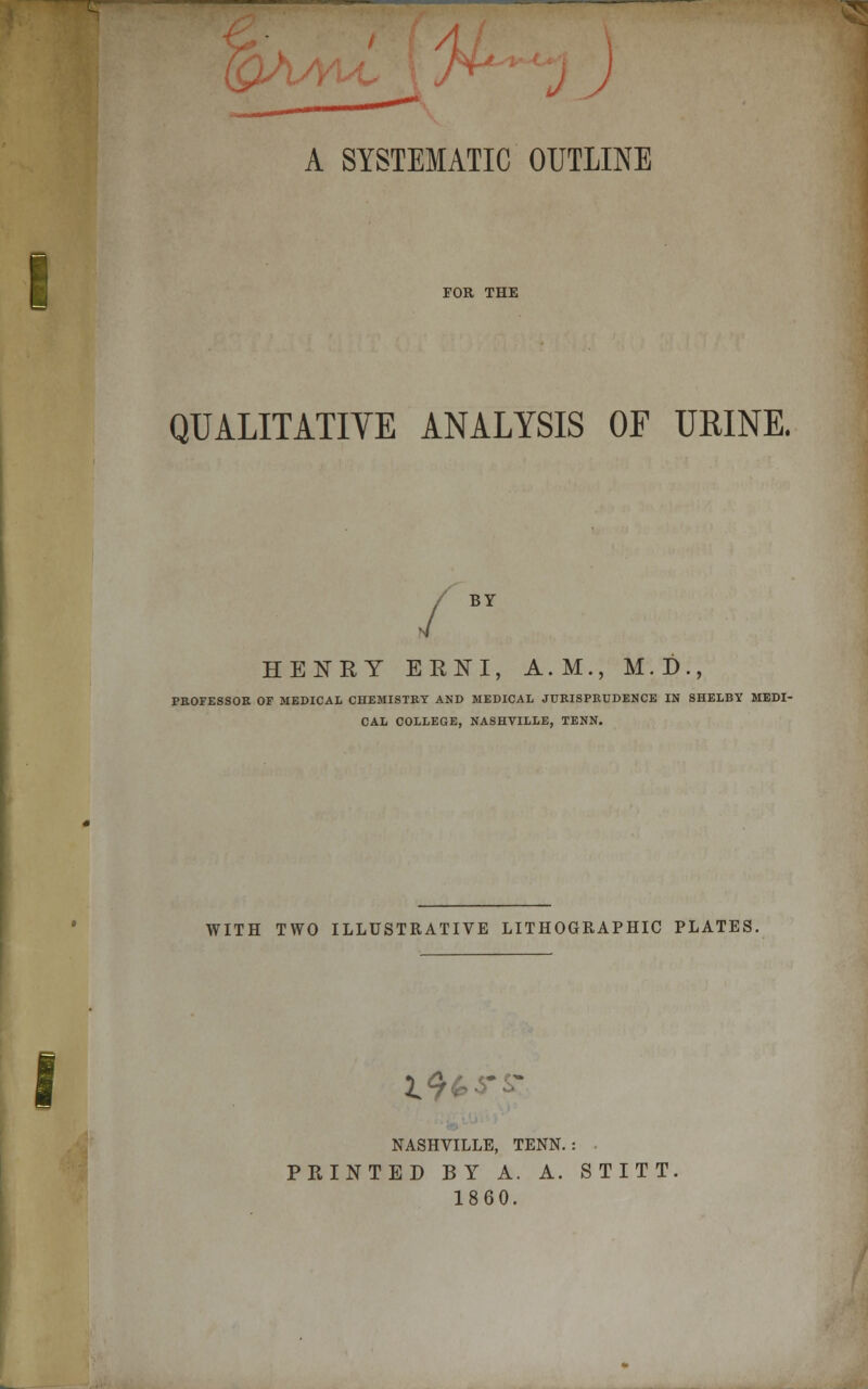 V A SYSTEMATIC OUTLINE i FOR THE QUALITATIVE ANALYSIS OF URINE. BY HENRY ERNI, A.M., M.D., PROFESSOR OF MEDICAL CHEMISTRY AND MEDICAL JURISPRUDENCE IN SHELBY MEDI- CAL COLLEGE, NASHVILLE, TENN. WITH TWO ILLUSTRATIVE LITHOGRAPHIC PLATES. I9&t~ £ NASHVILLE, TENN. : PRINTED BY A. A. STITT 1860.