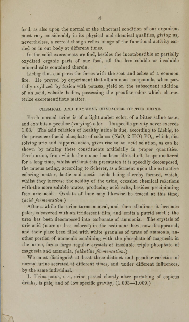 food, as also upon the normal or the abnormal condition of our organism, must vary considerably in its physical and chemical qualities, giving us, nevertheless, a correct though reflex image of the functional activity car- ried on in our body at different times. In the solid excrements we find, besides the incombustible or partially oxydized organic parts of our food, all the less soluble or insoluble mineral salts contained therein. Liebig thus compares the faeces with the soot and ashes of a common fire. He proved by experiment that albuminous compounds, when par- tially oxydized by fusion with potassa, yield on the subsequent addition of an ,acid, volatile bodies, possessing the peculiar odors which charac- terize excrementitious matter. CHEMICAL AND PHYSICAL CHARACTER OF THE URINE. Fresh normal urine is of a light amber color, of a bitter saline taste, and exhibits a peculiar (varying) odor. Its specific gravity never exceeds 1.03. The acid reaction of healthy urine is due, according to Liebig, to the presence of acid phosphate of soda = (NaO, 2 HO) P05, whicb, dis- solving uric and hippuric acids, gives rise to an acid solution, as can be shown by mixing these constituents artificially in proper quantities. Fresh urine, from which the mucus has been filtered off, keeps unaltered for a long time, whilst without this precaution it is speedily decomposed, the mucus acting, according to Scherer, as a ferment upon the extractive coloring matter, lactic and acetic acids being thereby formed, which, whilst they increase the acidity of the urine, occasion chemical reactions with the more soluble urates, producing acid salts, besides precipitating free uric acid. Oxalate of lime may likewise be traced at this time, (acid fermentation.) After a while the urine turns neutral, and then alkaline; it becomes paler, is covered with an irridescent film, and emits a putrid smell; the urea has been decomposed into carbonate of ammonia. The crystals of uric acid (more or less colored) in the sediment have now disappeared, and their place been filled with white granules of urate of ammonia, an- other portion of ammonia combining with the phosphate of magnesia in the urine, forms large regular crystals of insoluble triple phosphate of magnesia and ammonia, (alkaline fermentation.') We must distinguish at least three distinct and peculiar varieties of normal urine secreted at different times, and under different influences, by the same individual. 1. Urina potus, i. e., urine passed shortly after partaking of copious drinks, is pale, and of low specific gravity, (1.003—1.009.)