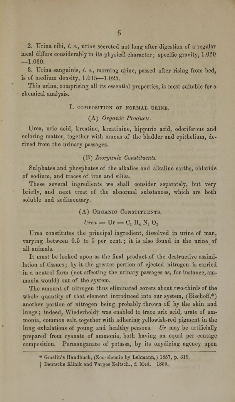 2. Urina cibi, i. e., urine secreted not long after digestion of a regular meal differs considerably in its physical character; specific gravity, 1.020 —1.030. 3. Urina sanguinis, i. e., morning urine, passed after rising from bed, is of medium density, 1.015—1.025. This urine, comprising all its essential properties, is most suitable for a chemical analysis. I. COMPOSITION OF NORMAL URINE. (A) Organic Products. Urea, uric acid, kreatine, kreatinine, hippuric acid, odoriferous and coloring matter, together with mucus of the bladder and epithelium, de- rived from the urinary passages. (B) Inorganic Constituents. Sulphates and phosphates of the alkalies and alkaline earths, chloride of sodium, and traces of iron and silica. These several ingredients we shall consider separately, but very briefly, and next treat of the abnormal substances, which are both soluble and sedimentary. (A) Organic Constituents. Urea = Ur = C2 Ht N2 02 Urea constitutes the principal ingredient, dissolved in urine of man, varying between 0.5 to 5 per cent.; it is also found in the urine of all animals. It must be looked upon as the final product .of the destructive assimi- lation of tissues; by it the greater portion of ejected nitrogen is carried ' in a neutral form (not affecting the urinary passages as, for instance, am- monia would) out of the system. The amount of nitrogen thus eliminated covers about two-thirds of the whole quantity of that element introduced into our system, (Bischoff,*) another portion of nitrogen being probably thrown off by the skin and lungs; indeed, Wiederhold} was enabled to trace uric acid, urate of am- monia, common salt, together with adhering yellowish-red pigment in the lung exhalations of young and healthy persons. Ur may be artificially prepared from cyanate of ammonia, both having an equal per centage composition. Permanganate of potassa, by its oxydizing agency upon * Gmelin's Handbuch, (Zoo-chemie by Lehmann,) 1857, p. 319. f Deutsche Klinik and Targes Zeitsch., f. Med. 1859.