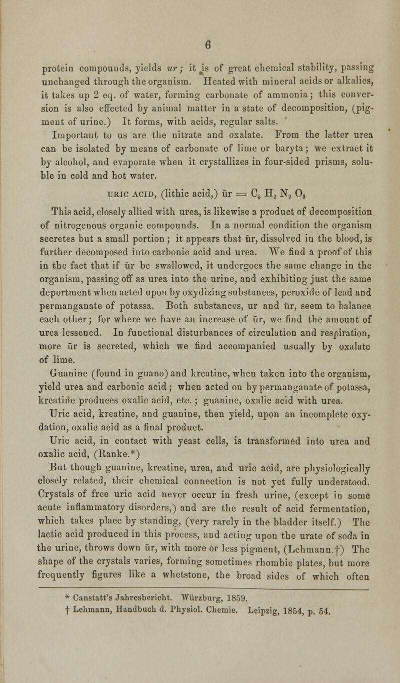 protein compounds, yields ur; it is of great chemical stability, passing unchanged through the organism. Heated with mineral acids or alkalies, it takes up 2 eq. of water, forming carbonate of ammonia; this conver- sion is also effected by animal matter in a state of decomposition, (pig- ment of urine.) It forms, with acids, regular salts. Important to us are the nitrate and oxalate. From the latter urea can be isolated by means of carbonate of lime or baryta; we extract it by alcohol, and evaporate when it crystallizes in four-sided prisms, solu- ble in cold and hot water. uric acid, (lithic acid,) ur = C5 H2 N2 03 This acid, closely allied with urea, is likewise a product of decomposition of nitrogenous organic compounds. In a normal condition the organism secretes but a small portion; it appears that fir, dissolved in the blood, is further decomposed into carbonic acid and urea. We find a proof of this in the fact that if fir be swallowed, it undergoes the same change in the organism, passing off as urea into the urine, and exhibiting just the same deportment when acted upon by oxydizing substances, peroxide of lead and permanganate of potassa. Both substances, ur and fir, seem to balance each other; for where we have an increase of fir, we find the amount of urea lessened. In functional disturbances of circulation and respiration, more fir is secreted, which we find accompanied usually by oxalate of lime. Guanine (found in guano) and kreatine, when taken into the organism, yield urea and carbonic acid; when acted on by permanganate of potassa, kreatine produces oxalic acid, etc.; guanine, oxalic acid with urea. Uric acid, kreatine, and guanine, then yield, upon an incomplete oxy- dation, oxalic acid as a final product. Uric acid, in contact with yeast cells, is transformed into urea and oxalic acid, (Ranke.*) But though guanine, kreatine, urea, and uric acid, are physiologically closely related, their chemical connection is not yet fully understood. Crystals of free uric acid never occur in fresh urine, (except in some acute inflammatory disorders,) and are the result of acid fermentation, which takes place by standing, (very rarely in the bladder itself.) The lactic acid produced in this process, and acting upon the urate of soda in the urine, throws down fir, with more or less pigment, (Lehmann.f) The shape of the crystals varies, forming sometimes rhombic plates, but more frequently figures like a whetstone, the broad sides of which often * Canstatt's Jahresbericht. Wiirzburg, 1859. f Lehmann, Haudbuch d. Thysiol. Chemie. Leipzig, 1854, p. 54.