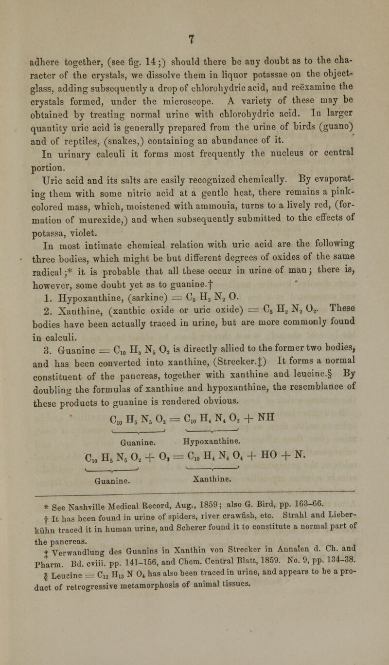 adhere together, (see fig. 14;) should there be any doubt as to the cha- racter of the crystals, we dissolve them in liquor potassae on the object- glass, adding subsequently a drop of chlorohydric acid, and reexamine the crystals formed, under the microscope. A variety of these may be obtained by treating normal urine with chlorohydric acid. In larger quantity uric acid is generally prepared from the urine of birds (guano) and of reptiles, (snakes,) containing an abundance of it. In urinary calculi it forms most frequently the nucleus or central portion. Uric acid and its salts are easily recognized chemically. By evaporat- ing them with some nitric acid at a gentle heat, there remains a pink- colored mass, which, moistened with ammonia, turns to a lively red, (for- mation of murexide,) and when subsequently submitted to the effects of potassa, violet. In most intimate chemical relation with uric acid are the following three bodies, which might be but different degrees of oxides of the same radical ;* it is probable that all these occur in urine of man j there is, however, some doubt yet as to guanine.f 1. Hypoxanthine, (sarkine) = C5 H2 N2 0. 2. Xanthine, (xanthic oxide or uric oxide) = C5 H2 N2 02. These bodies have been actually traced in urine, but are more commonly found in calculi. 3. Guanine = C10 H5 N5 02 is directly allied to the former two bodies, and has been converted into xanthine, (Strecker.J) It forms a normal constituent of the pancreas, together with xanthine and leucine.§ By doubling the formulas of xanthine and hypoxanthine, the resemblance of these products to guanine is rendered obvious. C10 H5 N5 02 = C10 H4 N4 02 + NH Guanine. Hypoxanthine. C10 H5 N5 02 + O3 = C10 H4 N. 04 + HO + N. Guanine. Xanthine. * See Nashville Medical Record, Aug., 1859; also G. Bird, pp. 163-66. f It has been found in urine of spiders, river crawfish, etc. Strahl and Lieber- kiihn traced it in human urine, and Scherer found it to constitute a normal part of the pancreas. t Verwandlung des Guanins in Xanthin von Strecker in Annalen d. Ch. and Pharm. Bd. cviii. pp. 141-156, and Chem. Central Blatt, 1859. No. 9, pp. 134-38. § Leucine = C12 Hl3 N 04 has also been traced in urine, and appears to be a pro- duct of retrogressive metamorphosis of animal tissues.