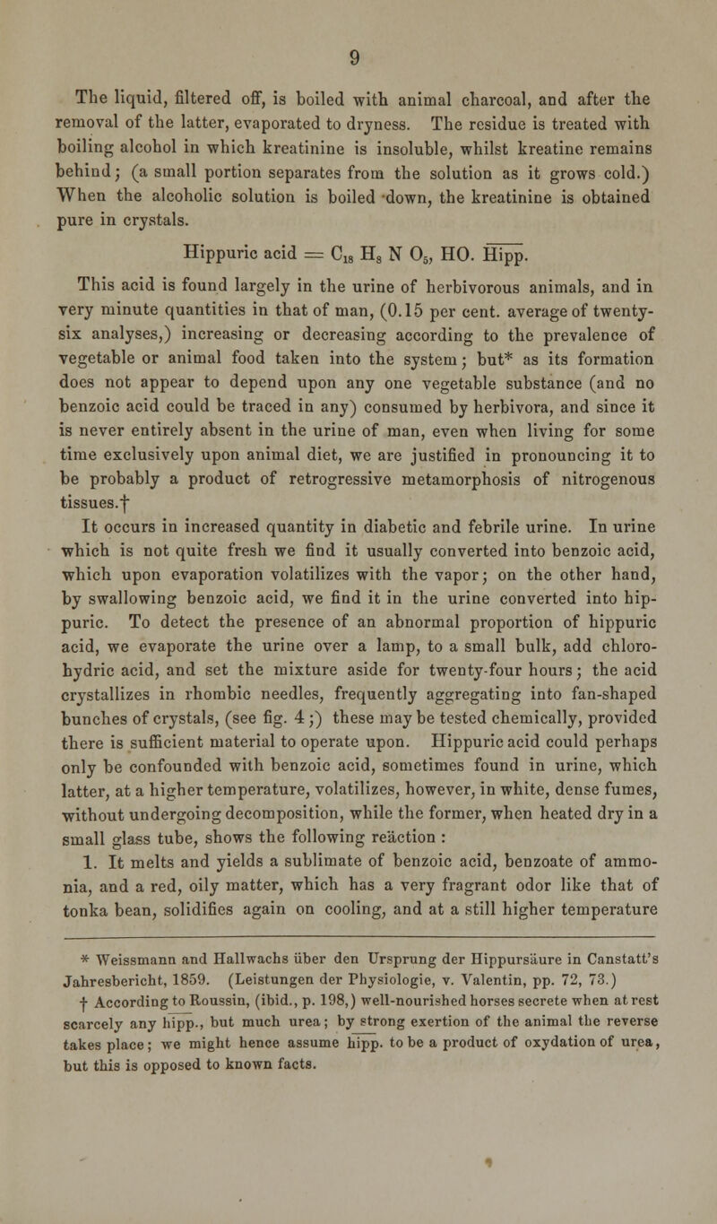 The liquid, filtered off, is boiled with animal charcoal, and after the removal of the latter, evaporated to dryness. The residue is treated with boiling alcohol in which kreatinine is insoluble, whilst kreatine remains behind; (a small portion separates from the solution as it grows cold.) When the alcoholic solution is boiled -down, the kreatinine is obtained pure in crystals. Hippuric acid — C18 H8 N 05, HO. Hipp. This acid is found largely in the urine of herbivorous animals, and in very minute quantities in that of man, (0.15 per cent, average of twenty- six analyses,) increasing or decreasing according to the prevalence of vegetable or animal food taken into the system; but* as its formation does not appear to depend upon any one vegetable substance (and no benzoic acid could be traced in any) consumed by herbivora, and since it is never entirely absent in the urine of man, even when living for some time exclusively upon animal diet, we are justified in pronouncing it to be probably a product of retrogressive metamorphosis of nitrogenous tissues.} It occurs in increased quantity in diabetic and febrile urine. In urine which is not quite fresh we find it usually converted into benzoic acid, which upon evaporation volatilizes with the vapor; on the other hand, by swallowing benzoic acid, we find it in the urine converted into hip- puric. To detect the presence of an abnormal proportion of hippuric acid, we evaporate the urine over a lamp, to a small bulk, add chloro- hydric acid, and set the mixture aside for twenty-four hours; the acid crystallizes in rhombic needles, frequently aggregating into fan-shaped bunches of crystals, (see fig. 4 ;) these may be tested chemically, provided there is sufficient material to operate upon. Hippuric acid could perhaps only be confounded with benzoic acid, sometimes found in urine, which latter, at a higher temperature, volatilizes, however, in white, dense fumes, without undergoing decomposition, while the former, when heated dry in a small glass tube, shows the following reaction : 1. It melts and yields a sublimate of benzoic acid, benzoate of ammo- nia, and a red, oily matter, which has a very fragrant odor like that of tonka bean, solidifies again on cooling, and at a still higher temperature * Weissmann and Hallwachs iiber den Ursprung der Hippursaure in Canstatt's Jahresbericht, 1859. (Leistungen der Physiologie, v. Valentin, pp. 72, 73.) + According to Roussin, (ibid., p. 198,) well-nourished horses secrete when at rest scarcely any hipp., but much urea; by strong exertion of the animal the reverse takes place; we might hence assume hipp. to be a product of oxydation of urea, but this is opposed to known facts.