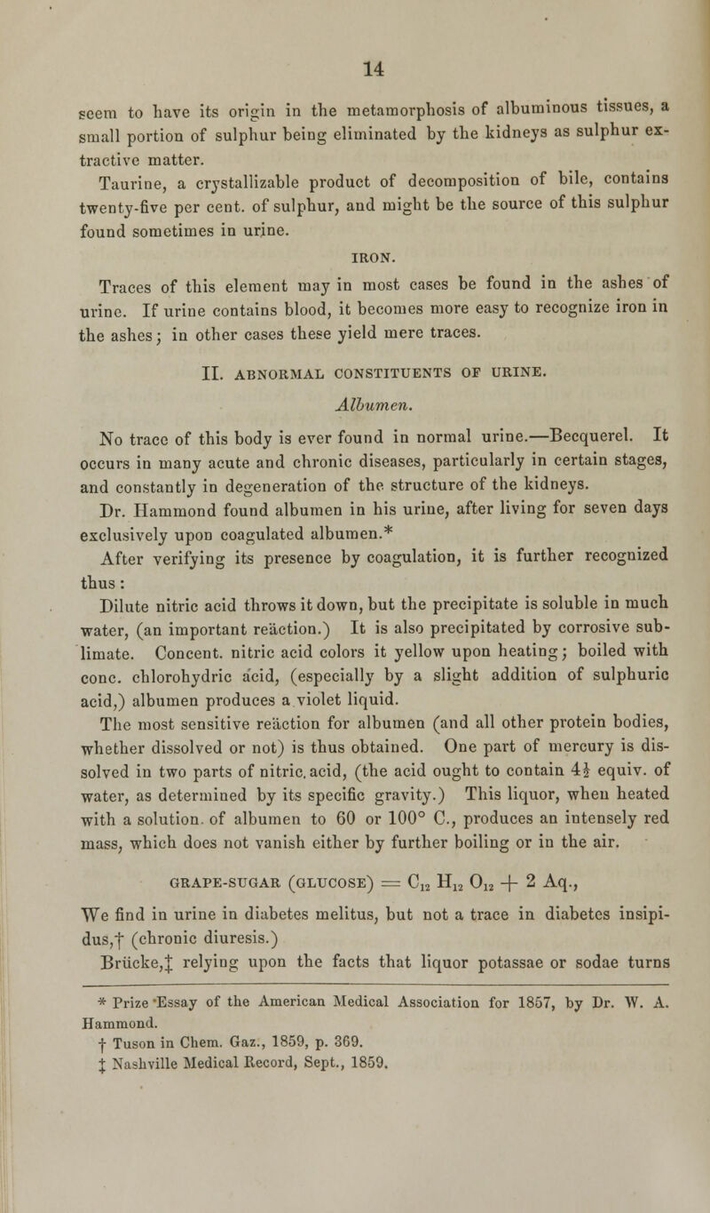 seem to have its origin in the metamorphosis of albuminous tissues, a small portion of sulphur being eliminated by the kidneys as sulphur ex- tractive matter. Taurine, a crystallizable product of decomposition of bile, contains twenty-five per cent, of sulphur, and might be the source of this sulphur found sometimes in urine. IRON. Traces of this element may in most cases be found in the ashes of urine. If urine contains blood, it becomes more easy to recognize iron in the ashes; in other cases these yield mere traces. II. ABNORMAL CONSTITUENTS OF URINE. Albumen. No trace of this body is ever found in normal urine.—Becquerel. It occurs in many acute and chronic diseases, particularly in certain stages, and constantly in degeneration of the structure of the kidneys. Dr. Hammond found albumen in his urine, after living for seven days exclusively upon coagulated albumen.* After verifying its presence by coagulation, it is further recognized thus: Dilute nitric acid throws it down, but the precipitate is soluble in much water, (an important reaction.) It is also precipitated by corrosive sub- limate. Concent, nitric acid colors it yellow upon heating; boiled with cone, chlorohydric acid, (especially by a slight addition of sulphuric acid,) albumen produces a violet liquid. The most sensitive reaction for albumen (and all other protein bodies, whether dissolved or not) is thus obtained. One part of mercury is dis- solved in two parts of nitric, acid, (the acid ought to contain 4 J equiv. of water, as determined by its specific gravity.) This liquor, when heated with a solution, of albumen to 60 or 100° C, produces an intensely red mass, which does not vanish either by further boiling or in the air. grape-sugar (glucose) = C12 H12 012 -f- 2 Aq., We find in urine in diabetes melitus, but not a trace in diabetes insipi- dus, ~f (chronic diuresis.) Brucke,! relying upon the facts that liquor potassae or sodae turns * Prize -Essay of the American Medical Association for 1857, by Dr. W. A. Hammond. f Tuson in Chem. Gaz., 1859, p. 369. % Nashville Medical Record, Sept., 1859.