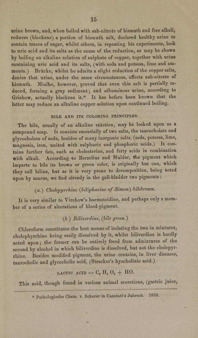 urine brown, and, when boiled with sub-nitrate of bismuth and free alkali, reduces (blackens) a portion of bismuth salt, declared healthy urine to contain traces of sugar, whilst others, in repeatiug his experiments, look to uric acid and its salts as the cause of the reduction, as may be shown by boiling an alkaline solution of sulphate of copper, together with urine containing uric acid and its salts, (with soda and potassa, lime and am- monia.) Bnicke, whilst he admits a slight reduction of the copper salts, denies that urine, under the same circumstances, affects sub-nitrate of bismuth. Mialhe, however, proved that even this salt is partially re- duced, forming a gray sediment; and albuminous urine, according to Grishow, actually blackens it.* It has before been known that the latter may reduce an alkaline copper solution upon continued boiling. BILE AND ITS COLORING PRINCIPLES. The bile, usually of an alkaline reaction, may be looked upon as a compound soap. It consists essentially of two salts, the taurocholate and glycocholate of soda, besides of many inorganic salts, (soda, potassa, lime, magnesia, iron, united with sulphuric and phosphoric acids.) It con- tains further fats, such as cholesterine, and fatty acids in combination with alkali. According <to Berzelius and Mulder, fche pigment which imparts to bile its brown or green color, is originally but one, which they call biline, but as it is very prone to decomposition, being acted upon by mucus, we find already in the gall-bladder two pigments: (a.) Cholepyrrhine (biliphaeine of Simon) bilebrown. It is very similar to Virchow's haematoidine, and perhaps only a mem- ber of a series of alterations of blood-pigment. (b.) Biliverdine, (bile green.) Chloroform constitutes the best means of isolating the two in mixtures, cholephyrrhine being easily dissolved by it, whilst biliverdine is hardly acted upon ; the former can be entirely freed from admixtures of the second by alcohol in which biliverdine is dissolved, but not the cholepyr- rhine. Besides modified pigment, the urine contains, in liver diseases, taurocholic and glycocholic acid, (Strecker's hyocholinic acid.) lactic acid = C6 H5 05 + HO. This acid, though found in various animal secretions, (gastric juice, * Pathologische Chem. v. Scherer in Canstatt's Jahresb. 1859.
