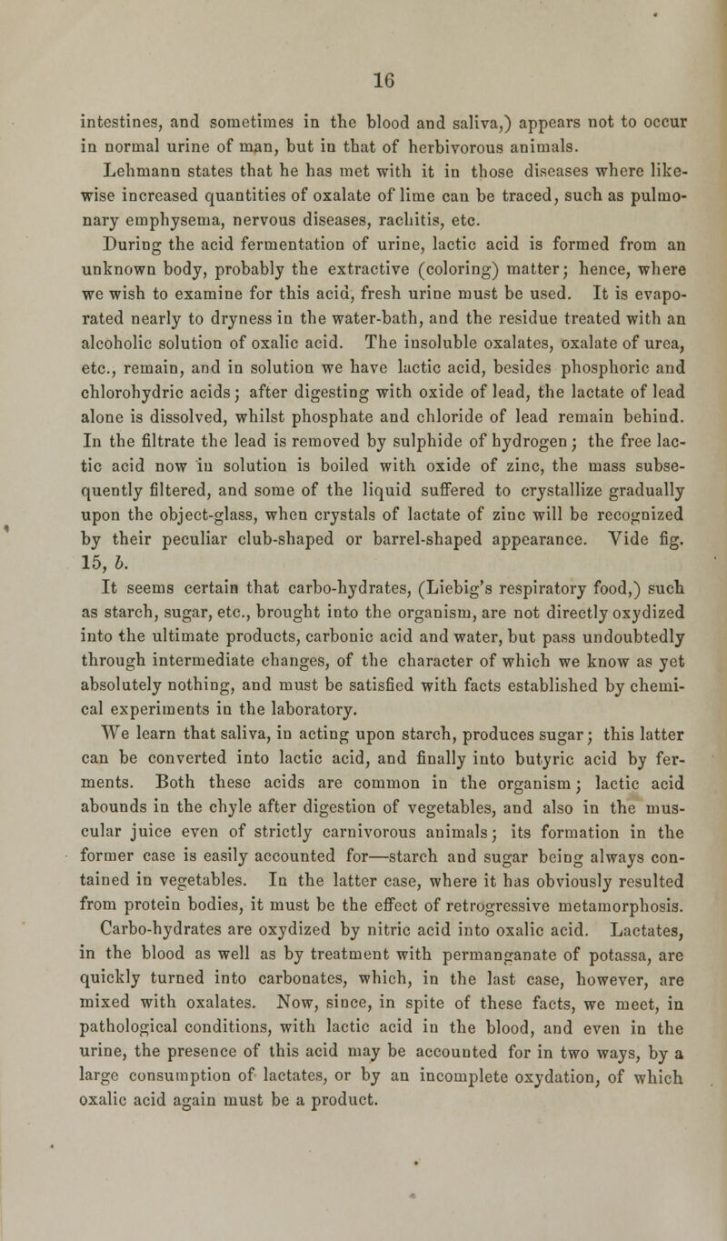 intestines, and sometimes in the blood and saliva,) appears not to occur in normal urine of man, but in that of herbivorous animals. Lehmann states that he has met with it in those diseases where like- wise increased quantities of oxalate of lime can be traced, such as pulmo- nary emphysema, nervous diseases, rachitis, etc. During the acid fermentation of urine, lactic acid is formed from an unknown body, probably the extractive (coloring) matter; hence, where we wish to examine for this acid, fresh urine must be used. It is evapo- rated nearly to dryness in the water-bath, and the residue treated with an alcoholic solution of oxalic acid. The insoluble oxalates, oxalate of urea, etc., remain, and in solution we have lactic acid, besides phosphoric and chlorohydric acids; after digesting with oxide of lead, the lactate of lead alone is dissolved, whilst phosphate and chloride of lead remain behind. In the filtrate the lead is removed by sulphide of hydrogen ; the free lac- tic acid now in solution is boiled with oxide of zinc, the mass subse- quently filtered, and some of the liquid suffered to crystallize gradually upon the object-glass, when crystals of lactate of zinc will be recognized by their peculiar club-shaped or barrel-shaped appearance. Vide fig. 15, b. It seems certain that carbo-hydrates, (Liebig's respiratory food,) such as starch, sugar, etc., brought into the organism, are not directly oxydized into the ultimate products, carbonic acid and water, but pass undoubtedly through intermediate changes, of the character of which we know as yet absolutely nothing, and must be satisfied with facts established by chemi- cal experiments in the laboratory. We learn that saliva, in acting upon starch, produces sugar; this latter can be converted into lactic acid, and finally into butyric acid by fer- ments. Both these acids are common in the organism; lactic acid abounds in the chyle after digestion of vegetables, and also in the mus- cular juice even of strictly carnivorous animals; its formation in the former case is easily accounted for—starch and sugar being always con- tained in vegetables. In the latter case, where it has obviously resulted from protein bodies, it must be the effect of retrogressive metamorphosis. Carbo-hydrates are oxydized by nitric acid into oxalic acid. Lactates, in the blood as well as by treatment with permanganate of potassa, are quickly turned into carbonates, which, in the last case, however, are mixed with oxalates. Now, since, in spite of these facts, we meet, in pathological conditions, with lactic acid in the blood, and even in the urine, the presence of this acid may be accounted for in two ways, by a large consumption of lactates, or by an incomplete oxydation, of which oxalic acid again must be a product.