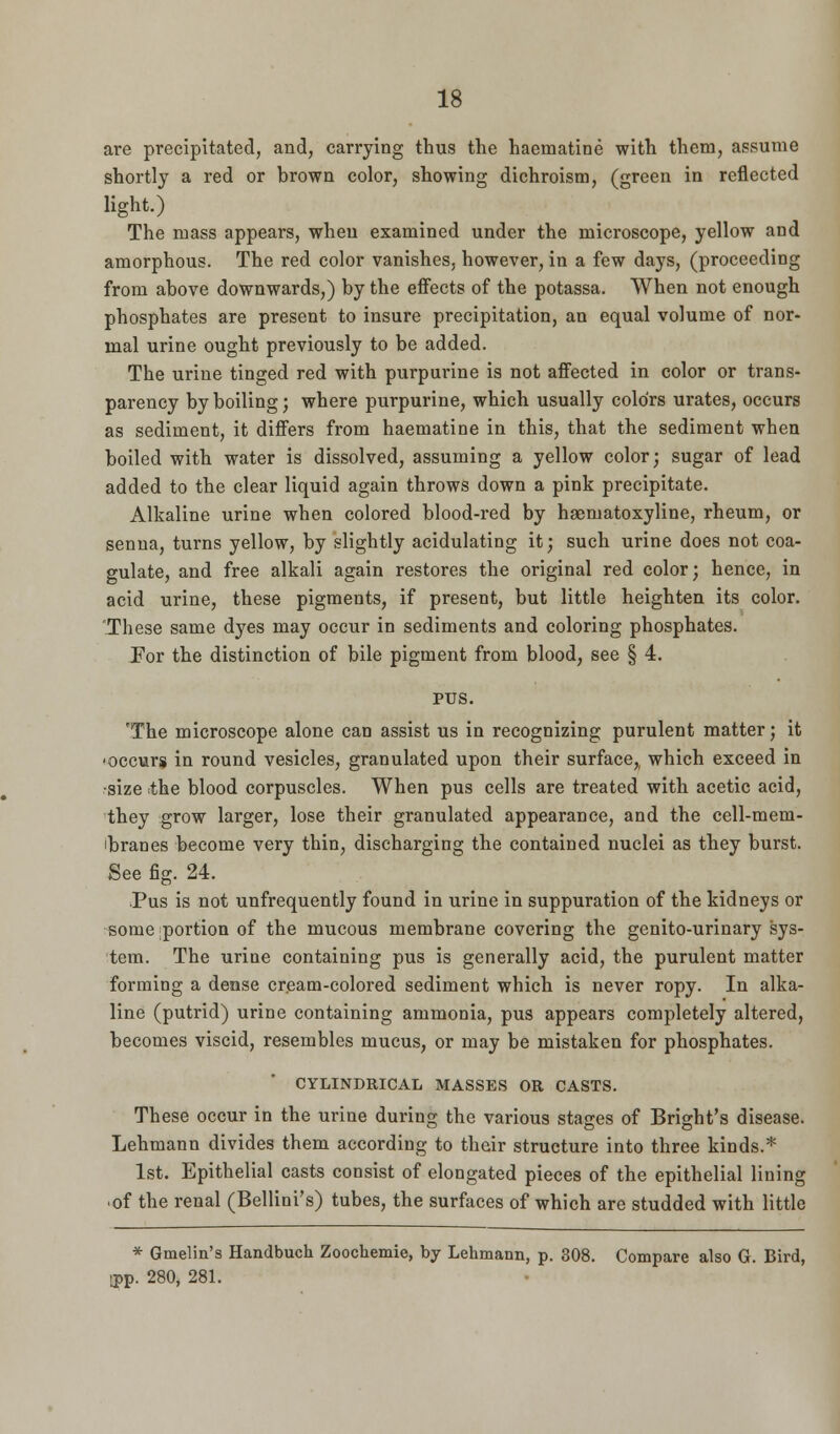 are precipitated, and, carrying thus the haematine with them, assume shortly a red or brown color, showing dichroism, (green in reflected light.) The mass appears, when examined under the microscope, yellow and amorphous. The red color vanishes, however, in a few days, (proceeding from above downwards,) by the effects of the potassa. When not enough phosphates are present to insure precipitation, an equal volume of nor- mal urine ought previously to be added. The urine tinged red with purpurine is not affected in color or trans- parency by boiling; where purpurine, which usually colors urates, occurs as sediment, it differs from haematine in this, that the sediment when boiled with water is dissolved, assuming a yellow color; sugar of lead added to the clear liquid again throws down a pink precipitate. Alkaline urine when colored blood-red by haematoxyline, rheum, or senna, turns yellow, by slightly acidulating it; such urine does not coa- gulate, and free alkali again restores the original red color; hence, in acid urine, these pigments, if present, but little heighten its color. These same dyes may occur in sediments and coloring phosphates. J?or the distinction of bile pigment from blood, see § 4. PUS. 'The microscope alone can assist us in recognizing purulent matter; it ■occurs in round vesicles, granulated upon their surface, which exceed in •size the blood corpuscles. When pus cells are treated with acetic acid, they grow larger, lose their granulated appearance, and the cell-mem- ibranes become very thin, discharging the contained nuclei as they burst. See fig. 24. Pus is not unfrequently found in urine in suppuration of the kidneys or some portion of the mucous membrane covering the genito-urinary sys- tem. The urine containing pus is generally acid, the purulent matter forming a dense cream-colored sediment which is never ropy. In alka- line (putrid) urine containing ammonia, pus appears completely altered, becomes viscid, resembles mucus, or may be mistaken for phosphates. CYLINDRICAL MASSES OR CASTS. These occur in the urine during the various stages of Bright's disease. Lehmann divides them according to their structure into three kinds.* 1st. Epithelial casts consist of elongated pieces of the epithelial lining of the renal (Bellini's) tubes, the surfaces of which are studded with little * Gmelin's Handbuch Zoochemie, by Lehmann, p. 308. Compare also G. Bird, ipp. 280, 281.