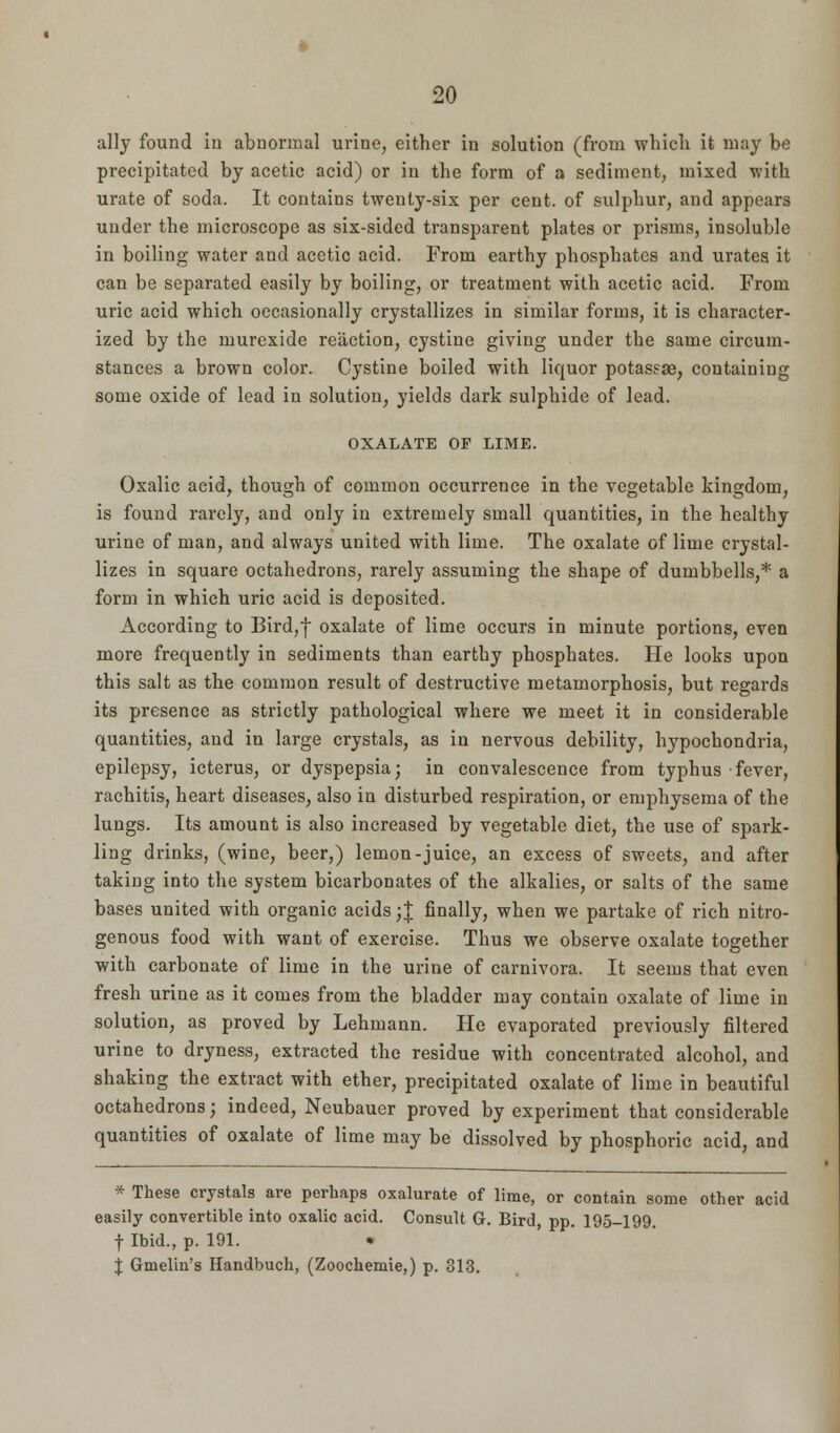 ally found in abnormal urine, either in solution (from which it may be precipitated by acetic acid) or in the form of a sediment, mixed with urate of soda. It contains twenty-six per cent, of sulphur, and appears under the microscope as six-sided transparent plates or prisms, insoluble in boiling water and acetic acid. From earthy phosphates and urates it can be separated easily by boiling, or treatment with acetic acid. From uric acid which occasionally crystallizes in similar forms, it is character- ized by the murexide reaction, cystine giving under the same circum- stances a brown color. Cystine boiled with liquor potassae, containing some oxide of lead in solution, yields dark sulphide of lead. OXALATE OF LIME. Oxalic acid, though of common occurrence in the vegetable kingdom, is found rarely, and only in extremely small quantities, in the healthy urine of man, and always united with lime. The oxalate of lime crystal- lizes in square octahedrons, rarely assuming the shape of dumbbells,* a form in which uric acid is deposited. According to Bird,} oxalate of lime occurs in minute portions, even more frequently in sediments than earthy phosphates. He looks upon this salt as the common result of destructive metamorphosis, but regards its presence as strictly pathological where we meet it in considerable quantities, and in large crystals, as in nervous debility, hypochondria, epilepsy, icterus, or dyspepsia; in convalescence from typhus fever, rachitis, heart diseases, also in disturbed respiration, or emphysema of the lungs. Its amount is also increased by vegetable diet, the use of spark- ling drinks, (wine, beer,) lemon-juice, an excess of sweets, and after taking into the system bicarbonates of the alkalies, or salts of the same bases united with organic acids ;| finally, when we partake of rich nitro- genous food with want of exercise. Thus we observe oxalate together with carbonate of lime in the urine of carnivora. It seems that even fresh urine as it comes from the bladder may contain oxalate of lime in solution, as proved by Lehmann. He evaporated previously filtered urine to dryness, extracted the residue with concentrated alcohol, and shaking the extract with ether, precipitated oxalate of lime in beautiful octahedrons; indeed, Neubauer proved by experiment that considerable quantities of oxalate of lime may be dissolved by phosphoric acid, and * These crystals are perhaps oxalurate of lime, or contain some other acid easily convertible into oxalic acid. Consult G. Bird, pp. 195-199. f Ibid., p. 191. $ Gmelin's Handbuch, (Zoochemie,) p. 313.