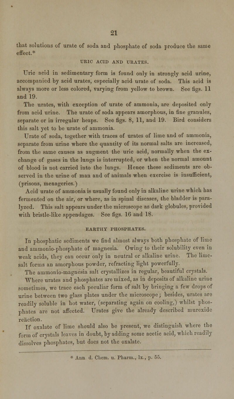 that solutions of urate of soda and phosphate of soda produce the same effect.* URIC ACID AND URATES. Uric acid in sedimentary form is found only in strongly acid urine, accompanied by acid urates, especially acid urate of soda. This acid is always more or less colored, varying from yellow to brown. See figs. 11 and 19. The urates, with exception of urate of ammonia, are deposited only from acid urine. The urate of soda appears amorphous, in fine granules, separate or in irregular heaps. See figs. 8, 11, and 19. Bird considers this salt yet to be urate of ammonia. Urate of soda, together with traces of urates of lime and of ammonia, separate from urine where the quantity of its normal salts are increased, from the same causes as augment the uric acid, normally when the ex- change of gases in the lungs is interrupted, or when the normal amount of blood is not carried into the lungs. Hence these sediments are ob- served in the urine of man and of animals when exercise is insufficient, (prisons, menageries.) Acid urate of ammonia is usually found only in alkaline urine which has fermented on the air, or where, as in spinal diseases, the bladder is para- lyzed. This salt appears under the microscope as dark globules, provided with bristle-like appendages. See figs. 16 and 18. EARTHY PHOSPHATES. In phosphatic sediments we find almost always both phosphate of lime and ammonio-phosphate of magnesia. Owing to their solubility even in weak acids, they can occur only in neutral or alkaline urine. The lime- salt forms an amorphous powder, refracting light powerfully. The ammonio-magnesia salt crystallizes in regular, beautiful crystals. Where urates and phosphates are mixed, as in deposits of alkaline urine sometimes, we trace each peculiar form of salt by bringing a few drops of urine between two glass plates under the microscope; besides, urates are readily soluble in hot water, (separating again on cooling,) whilst phos- phates are not affected. Urates give the already described murexide reaction. If oxalate of lime should also be present, we distinguish where the form of crystals leaves in doubt, by adding some acetic acid, which readily dissolves phosphates, but does not the oxalate. * Ann d. Cbem. u. Pharm., lx., p. 55.