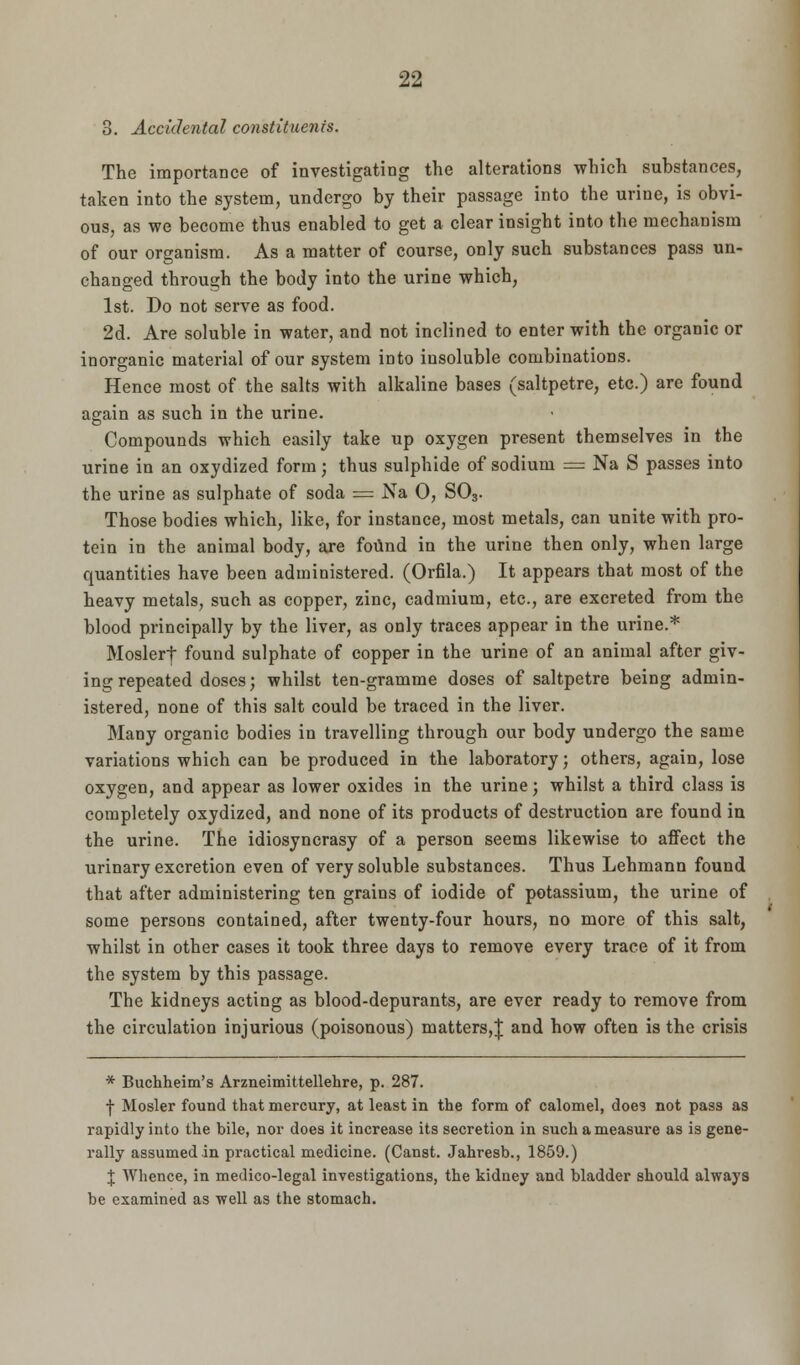 3. Accidental constituents. The importance of investigating the alterations which substances, taken into the system, undergo by their passage into the urine, is obvi- ous, as we become thus enabled to get a clear insight into the mechanism of our organism. As a matter of course, only such substances pass un- changed through the body into the urine which, 1st. Do not serve as food. 2d. Are soluble in water, and not inclined to enter with the organic or inorganic material of our system into insoluble combinations. Hence most of the salts with alkaline bases (saltpetre, etc.) are found again as such in the urine. Compounds which easily take up oxygen present themselves in the urine in an oxydized form; thus sulphide of sodium = Na S passes into the urine as sulphate of soda = Na 0, S03. Those bodies which, like, for instance, most metals, can unite with pro- tein in the animal body, are found in the urine then only, when large quantities have been administered. (Orfila.) It appears that most of the heavy metals, such as copper, zinc, cadmium, etc., are excreted from the blood principally by the liver, as only traces appear in the urine.* Moslerf- found sulphate of copper in the urine of an animal after giv- ing repeated doses; whilst ten-gramme doses of saltpetre being admin- istered, none of this salt could be traced in the liver. Many organic bodies in travelling through our body undergo the same variations which can be produced in the laboratory; others, again, lose oxygen, and appear as lower oxides in the urine; whilst a third class is completely oxydized, and none of its products of destruction are found in the urine. The idiosyncrasy of a person seems likewise to affect the urinary excretion even of very soluble substances. Thus Lehmann found that after administering ten grains of iodide of potassium, the urine of some persons contained, after twenty-four hours, no more of this salt, whilst in other cases it took three days to remove every trace of it from the system by this passage. The kidneys acting as blood-depurants, are ever ready to remove from the circulation injurious (poisonous) matters,J and how often is the crisis * Buchheim's Arzneimittellehre, p. 287. •j- Hosier found that mercury, at least in the form of calomel, does not pass as rapidly into the bile, nor does it increase its secretion in such a measure as is gene- rally assumed in practical medicine. (Canst. Jahresb., 1859.) J Whence, in medico-legal investigations, the kidney and bladder should always be examined as 'well as the stomach.