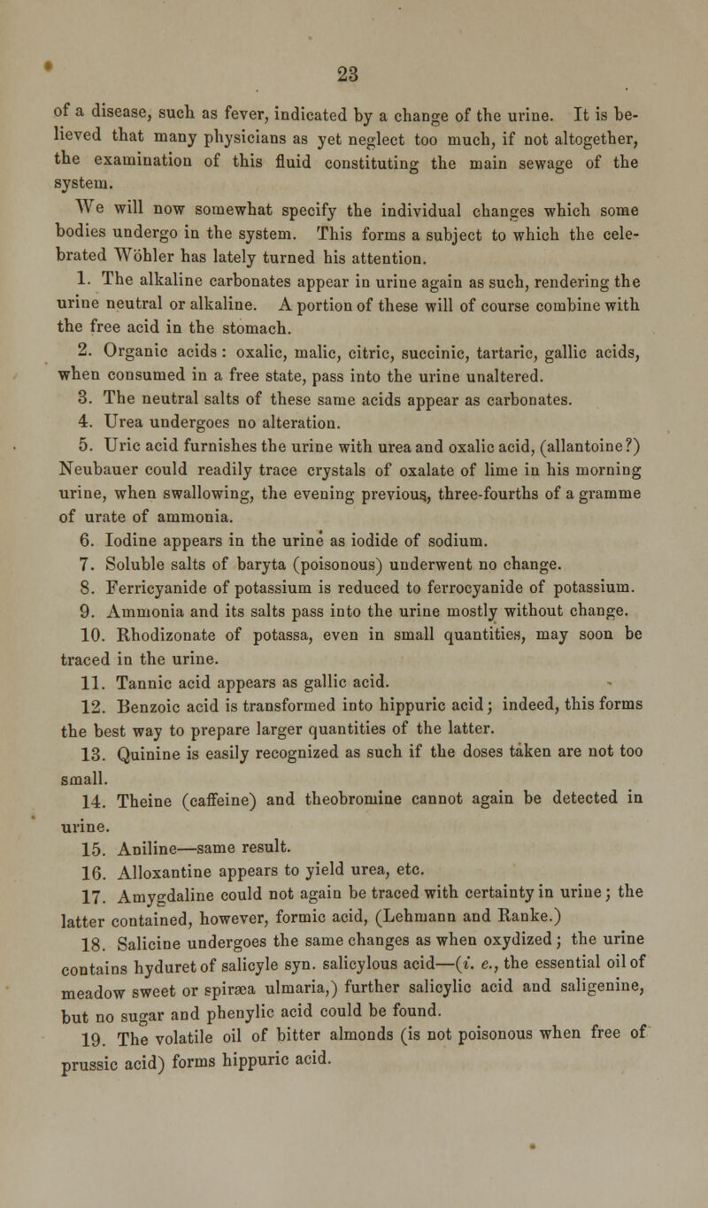 of a disease, such as fever, indicated by a change of the urine. It is be- lieved that many physicians as yet neglect too much, if not altogether, the examination of this fluid constituting the main sewage of the system. We will now somewhat specify the individual changes which some bodies undergo in the system. This forms a subject to which the cele- brated Wbhler has lately turned his attention. 1. The alkaline carbonates appear in urine again as such, rendering the urine neutral or alkaline. A portion of these will of course combine with the free acid in the stomach. 2. Organic acids : oxalic, malic, citric, succinic, tartaric, gallic acids, when consumed in a free state, pass into the urine unaltered. 3. The neutral salts of these same acids appear as carbonates. 4. Urea undergoes no alteration. 5. Uric acid furnishes the urine with urea and oxalic acid, (allantoine ?) Neubauer could readily trace crystals of oxalate of lime in his morning urine, when swallowing, the evening previous., three-fourths of a gramme of urate of ammonia. 6. Iodine appears in the urine as iodide of sodium. 7. Soluble salts of baryta (poisonous) underwent no change. 8. Ferricyanide of potassium is reduced to ferrocyanide of potassium. 9. Ammonia and its salts pass into the urine mostly without change. 10. Rhodizonate of potassa, even in small quantities, may soon be traced in the urine. 11. Tannic acid appears as gallic acid. 12. Benzoic acid is transformed into hippuric acid; indeed, this forms the best way to prepare larger quantities of the latter. 13. Quinine is easily recognized as such if the doses taken are not too small. 14. Theine (caffeine) and theobromine cannot again be detected in urine. 15. Aniline—same result. 16. Alloxantine appears to yield urea, etc. 17. Amygdaline could not again be traced with certainty in urine; the latter contained, however, formic acid, (Lehmann and Ranke.) 18. Salicine undergoes the same changes as when oxydized ; the urine contains hyduretof salicyle syn. salicylous acid—(i. e., the essential oil of meadow sweet or spiraea ulmaria,) further salicylic acid and saligenine, but no sugar and phenylic acid could be found. 19 The volatile oil of bitter almonds (is not poisonous when free of prussic acid) forms hippuric acid.