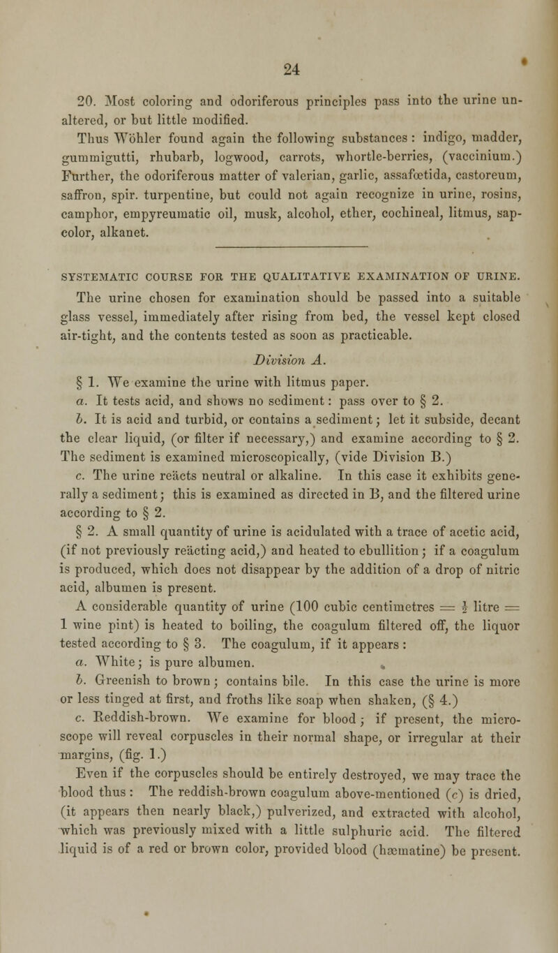 20. Most coloring and odoriferous principles pass into the urine un- altered, or but little modified. Thus Wbhler found again the following substances : indigo, madder, gummigutti, rhubarb, logwood, carrots, whortle-berries, (vaccinium.) Further, the odoriferous matter of valerian, garlic, assafootida, castoreum, saffron, spir. turpentine, but could not again recognize in urine, rosins, camphor, empyreumatic oil, musk, alcohol, ether, cochineal, litmus, sap- eolor, alkanet. SYSTEMATIC COURSE FOE THE QUALITATIVE EXAMINATION OF URINE. The urine chosen for examination should be passed into a suitable glass vessel, immediately after rising from bed, the vessel kept closed air-tight, and the contents tested as soon as practicable. Division A. § 1. We examine the urine with litmus paper. a. It tests acid, and shows no sediment: pass over to § 2. b. It is acid and turbid, or contains a sediment; let it subside, decant the clear liquid, (or filter if necessary,) and examine according to § 2. The sediment is examined microscopically, (vide Division B.) c. The urine reacts neutral or alkaline. In this case it exhibits gene- rally a sediment; this is examined as directed in B, and the filtered urine according to § 2. § 2. A small quantity of urine is acidulated with a trace of acetic acid, (if not previously reacting acid,) and heated to ebullition ; if a coagulum is produced, which does not disappear by the addition of a drop of nitric acid, albumen is present. A considerable quantity of urine (100 cubic centimetres = ? litre = 1 wine pint) is heated to boiling, the coagulum filtered off, the liquor tested according to § 3. The coagulum, if it appears: a. White ; is pure albumen. % b. Greenish to brown; contains bile. In this case the urine is more or less tinged at first, and froths like soap when shaken, (§ 4.) c. Reddish-brown. We examine for blood ; if present, the micro- scope will reveal corpuscles in their normal shape, or irregular at their margins, (fig. 1.) Even if the corpuscles should be entirely destroyed, we may trace the blood thus: The reddish-brown coagulum above-mentioned (c) is dried, (it appears then nearly black,) pulverized, and extracted with alcohol, which was previously mixed with a little sulphuric acid. The filtered liquid is of a red or brown color, provided blood (hasmatine) be present.
