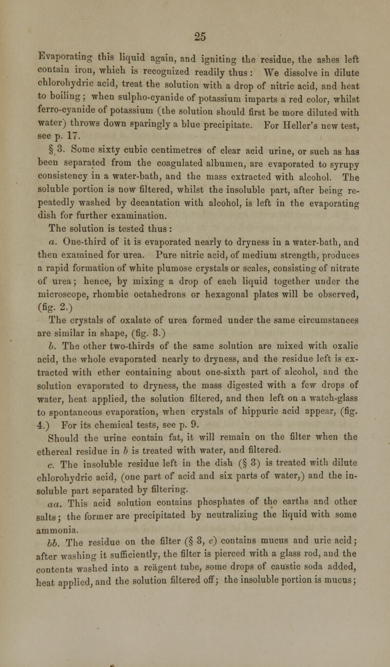 Evaporating this liquid again, and igniting the residue, the ashes left contain iron, which is recognized readily thus : We dissolve in dilute chlorohydric acid, treat the solution with a drop of nitric acid, and heat to boiling; when sulpho-cyanide of potassium imparts a red color, whilst ferro-cyanide of potassium (the solution should first be more diluted with water) throws down sparingly a blue precipitate. For Heller's new test, see p. 17. § 3. Some sixty cubic centimetres of clear acid urine, or such as has been separated from the coagulated albumen, are evaporated to syrupy consistency in a water-bath, and the mass extracted with alcohol. The soluble portion is now filtered, whilst the insoluble part, after being re- peatedly washed by decantation with alcohol, is left in the evaporating dish for further examination. The solution is tested thus : a. One-third of it is evaporated nearly to dryness in a water-bath, and then examined for urea. Pure nitric acid, of medium strength, produces a rapid formation of white plumose crystals or scales, consisting of nitrate of urea; hence, by mixing a drop of each liquid together under the microscope, rhombic octahedrons or hexagonal plates will be observed, (fig- 2.) The crystals of oxalate of urea formed under the same circumstances are similar in shape, (fig. 8.) b. The other two-thirds of the same solution are mixed with oxalic acid, the whole evaporated nearly to dryness, and the residue left is ex- tracted with ether containing about one-sixth part of alcohol, and the solution evaporated to dryness, the mass digested with a few drops of water, heat applied, the solution filtered, and then left on a watch-glass to spontaneous evaporation, when crystals of hippuric acid appear, (fig. 4.) For its chemical tests, see p. 9. Should the urine contain fat, it will remain on the filter when the ethereal residue in b is treated with water, and filtered. c. The insoluble residue left in the dish (§3) is treated with dilute chlorohydric acid, (one part of acid and six parts of water,) and the in- soluble part separated by filtering. aa. This acid solution contains phosphates of the earths and other salts • the former are precipitated by neutralizing the liquid with some ammonia. bb. The residue on the filter (§ 3, c) contains mucus and uric acid; after washing it sufficiently, the filter is pierced with a glass rod, and the contents washed into a reagent tube, some drops of caustic soda added, heat applied, and the solution filtered off; the insoluble portion is mucus;