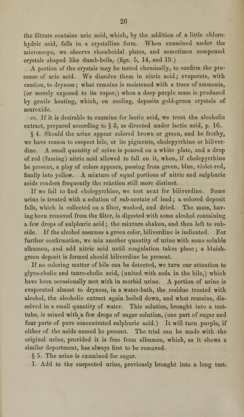 the filtrate contains uric acid, which, by the addition of a little chloro- hydric acid, falls in a crystalliue form. When examined under the microscope, we observe rhomboidal plates, and sometimes compound crystals shaped like dumb-bells, (figs. 5, 14, and 19.) A portion of the crystals may be tested chemically, to confirm the pre- sence of uric acid. We dissolve them in nitric acid; evaporate, with caution, to dryness; what remains is moistened with a trace of ammonia, (or merely exposed to its vapor,) when a deep purple mass is produced by gentle heating, which, on cooling, deposits gold-green crystals of murexide. cc. If it is desirable to examine for lactic acid, we treat the alcoholic extract, prepared according to § 3, as directed under lactic acid, p. 16. § 4. Should the urine appear colored brown or green, and be frothy, we have reason to suspect bile, or its pigments, cholepyrrhine or biliver- dine. A small quantity of urine is poured on a white plate, and a drop of red (fuming) nitric acid allowed to fall on it, when, if cholepyrrhine be present, a play of colors appears, passing from green, blue, violet-red, finally into yellow. A mixture of equal portions of nitric and sulphuric acids renders frequently the reaction still more distinct. If we fail to find cholepyrrhine, we test next for biliverdine. Some urine is treated with a solution of sub-acetate of lead; a colored deposit falls, which is collected on a filter, washed, and dried. The mass, hav- ing been removed from the filter, is digested with some alcohol containing a few drops of sulphuric acid; the mixture shaken, and then left to sub- side. If the alcohol assumes a green color, biliverdine is indicated. For further confirmation, we mix another quantity of urine with some soluble albumen, and add nitric acid until coagulation takes place; a bluish- green deposit is formed should biliverdine be present. If no coloring matter of bile can be detected, we turn our attention to glyco-cholic and tauro-cholic acid, (united with soda in the bile,) which have been occasionally met with in morbid urine. A portion of urine is evaporated almost to dryness, in a water-bath, the residue treated with alcohol, the alcoholic extract again boiled down, and what remains, dis- solved in a small quantity of water. This solution, brought into a test- tube, is mixed with a few drops of sugar solution, (one part of sugar and four parts of pure concentrated sulphuric acid.) It will turn purple, if either of the acids named be present. The trial can be made with the original urine, provided it is free from albumen, which, as it shows a similar deportment, has always first to be removed. § 5. The urine is examined for sugar. 1. Add to the suspected urine, previously brought into a long test-