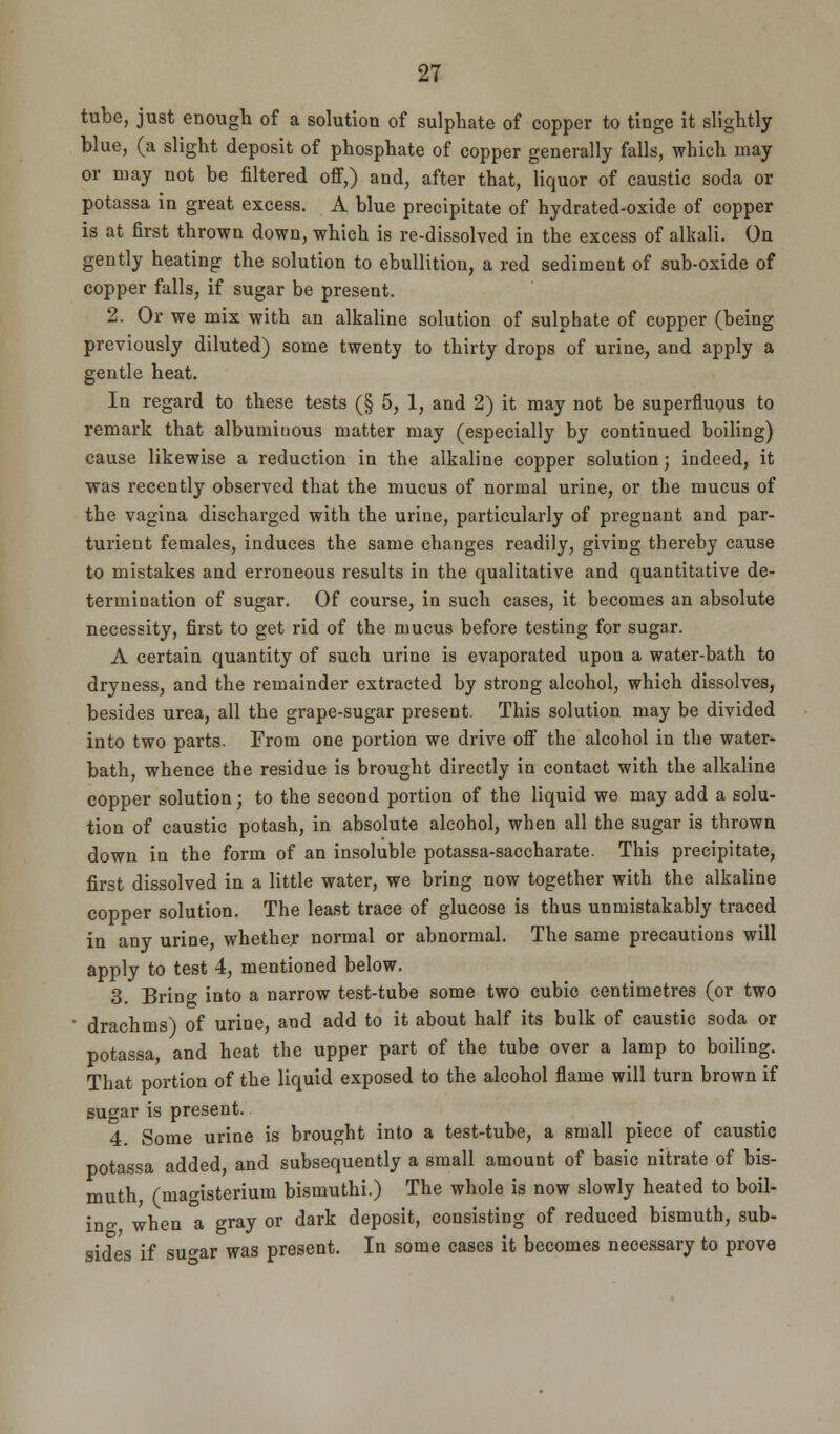 tube, just enough of a solution of sulphate of copper to tinge it slightly blue, (a slight deposit of phosphate of copper generally falls, which may or may not be filtered off,) and, after that, liquor of caustic soda or potassa in great excess. A blue precipitate of hydrated-oxide of copper is at first thrown down, which is re-dissolved in the excess of alkali. On gently heating the solution to ebullition, a red sediment of sub-oxide of copper falls, if sugar be present. 2. Or we mix with an alkaline solution of sulphate of copper (being previously diluted) some twenty to thirty drops of urine, and apply a gentle heat. In regard to these tests (§ 5, 1, and 2) it may not be superfluous to remark that albuminous matter may (especially by continued boiling) cause likewise a reduction in the alkaline copper solution; indeed, it was recently observed that the mucus of normal urine, or the mucus of the vagina discharged with the urine, particularly of pregnant and par- turient females, induces the same changes readily, giving thereby cause to mistakes and erroneous results in the qualitative and quantitative de- termination of sugar. Of course, in such cases, it becomes an absolute necessity, first to get rid of the mucus before testing for sugar. A certain quantity of such urine is evaporated upon a water-bath to dryness, and the remainder extracted by strong alcohol, which dissolves, besides urea, all the grape-sugar present. This solution may be divided into two parts. From one portion we drive off the alcohol in the water- bath, whence the residue is brought directly in contact with the alkaline copper solution; to the second portion of the liquid we may add a solu- tion of caustic potash, in absolute alcohol, when all the sugar is thrown down in the form of an insoluble potassa-saccharate. This precipitate, first dissolved in a little water, we bring now together with the alkaline copper solution. The least trace of glucose is thus unmistakably traced in any urine, whether normal or abnormal. The same precautions will apply to test 4, mentioned below. 3. Brino- into a narrow test-tube some two cubic centimetres (or two drachms) of urine, and add to it about half its bulk of caustic soda or potassa, and heat the upper part of the tube over a lamp to boiling. That portion of the liquid exposed to the alcohol flame will turn brown if sugar is present. 4 Some urine is brought into a test-tube, a small piece of caustic potassa added, and subsequently a small amount of basic nitrate of bis- muth, (magisterium bismuthi.) The whole is now slowly heated to boil- ing when a gray or dark deposit, consisting of reduced bismuth, sub- sides if su»ar was present. In some cases it becomes necessary to prove
