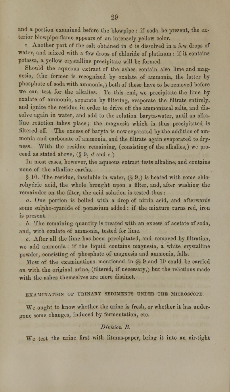 and a portion examined before the blowpipe : if soda be present, the ex- terior blowpipe flame appears of an intensely yellow color. e. Another part of the salt obtained in d is dissolved in a few drops of water, and mixed with a few drops of chloride of platinum : if it contains potassa, a yellow crystalline precipitate will be formed. Should the aqueous extract of the ashes contain also lime and mag- nesia, (the former is recognized by oxalate of ammonia, the latter by phosphate of soda with ammonia,) both of these have to be removed before we can test for the alkalies. To this end, we precipitate the lime by oxalate of ammonia, separate by filtering, evaporate the filtrate entirely, and ignite the residue in order to drive off the ammoniacal salts, and dis- solve again in water, and add to the solution baryta-water, until an alka- line reaction takes place; the magnesia which is tbus precipitated is filtered off. The excess of baryta is now separated by the addition of am- monia and carbonate of ammonia, and the filtrate again evaporated to dry- ness. With the residue remaining, (consisting of the alkalies,) we pro- ceed as stated above, (§ 9, d and e.) In most cases, however, the aqueous extract tests alkaline, and contains none of the alkaline earths. § 10. The residue, insoluble in water, (§ 9,) is heated with some chlo- rohydrie acid, the whole brought upon a filter, and, after washing the remainder on the filter, the acid solution is tested thus: a. One portion is boiled with a drop of nitric acid, and afterwards some sulpho-cyanide of potassium added: if the mixture turns red, iron is present. b. The remaining quantity is treated with an excess of acetate of soda, and, with oxalate of ammonia, tested for lime. c. After all the lime has been precipitated, and removed by filtration, we add ammonia: if the liquid contains magnesia, a white crystalline powder, consisting of phosphate of magnesia and ammonia, falls. Most of the examinations mentioned in §§ 9 and 10 could be carried on with the original urine, (filtered, if necessary,) but the reactions made with the ashes themselves are more distinct. EXAMINATION OF URINARY SEDIMENTS UNDER THE MICROSCOPE. We ought to know whether the urine is fresh, or whether it has under- gone some changes, induced by fermentation, etc. Division B. < We test the urine first with litmus-paper, bring it into an air-tight