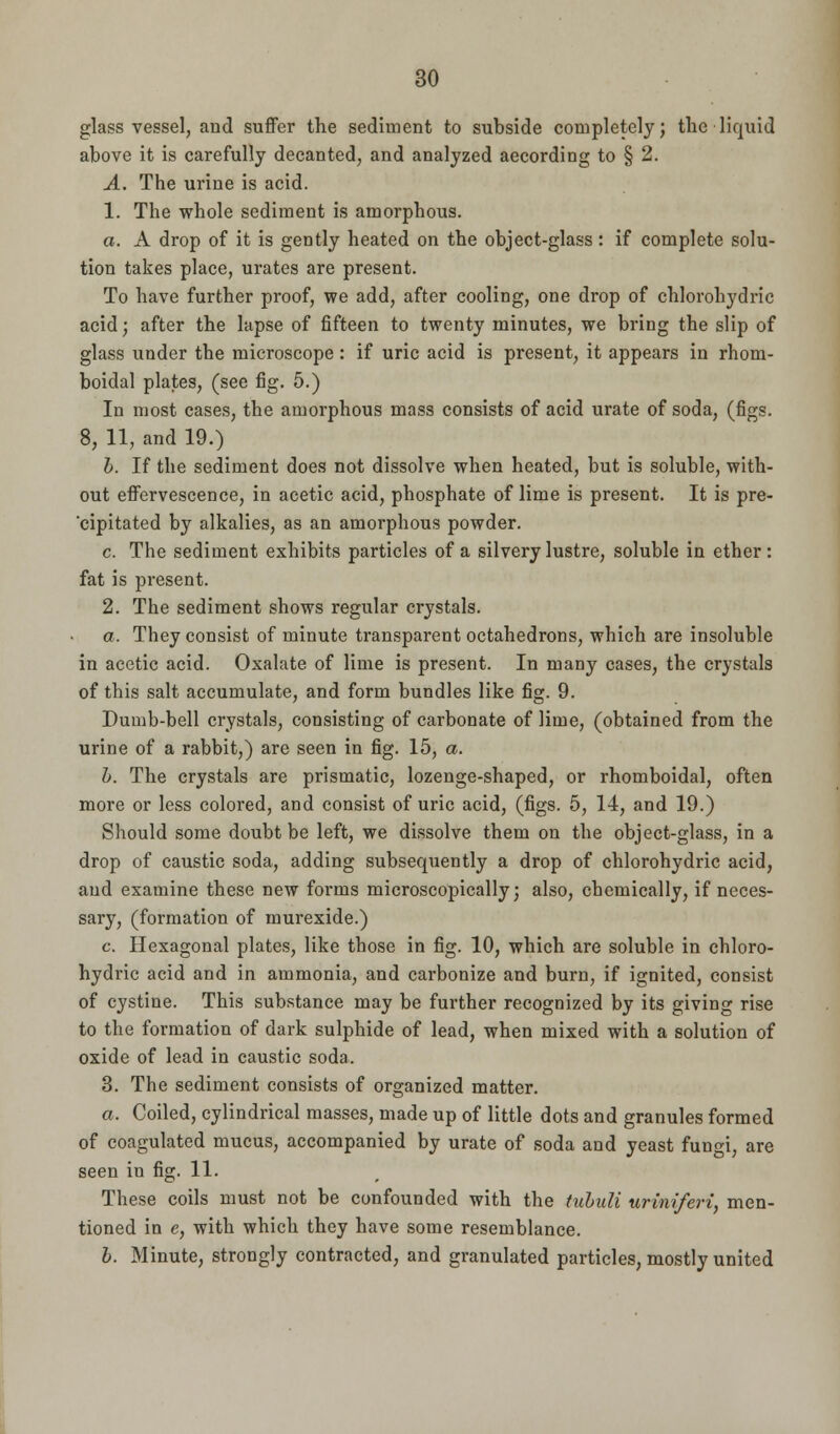 glass vessel, and suffer the sediment to subside completely; the liquid above it is carefully decanted, and analyzed according to § 2. A. The urine is acid. 1. The whole sediment is amorphous. a. A drop of it is gently heated on the object-glass: if complete solu- tion takes place, urates are present. To have further proof, we add, after cooling, one drop of chlorohydric acid; after the lapse of fifteen to twenty minutes, we bring the slip of glass under the microscope: if uric acid is present, it appears in rhom- boidal plates, (see fig. 5.) In most cases, the amorphous mass consists of acid urate of soda, (figs. 8, 11, and 19.) b. If the sediment does not dissolve when heated, but is soluble, with- out effervescence, in acetic acid, phosphate of lime is present. It is pre- cipitated by alkalies, as an amorphous powder. c. The sediment exhibits particles of a silvery lustre, soluble in ether: fat is present. 2. The sediment shows regular crystals. a. They consist of minute transparent octahedrons, which are insoluble in acetic acid. Oxalate of lime is present. In many cases, the crystals of this salt accumulate, and form bundles like fig. 9. Dumb-bell crystals, consisting of carbonate of lime, (obtained from the urine of a rabbit,) are seen in fig. 15, a. b. The crystals are prismatic, lozenge-shaped, or rhomboidal, often more or less colored, and consist of uric acid, (figs. 5, 14, and 19.) Should some doubt be left, we dissolve them on the object-glass, in a drop of caustic soda, adding subsequently a drop of chlorohydric acid, and examine these new forms microscopically; also, chemically, if neces- sary, (formation of murexide.) c. Hexagonal plates, like those in fig. 10, which are soluble in chloro- hydric acid and in ammonia, and carbonize and burn, if ignited, consist of cystine. This substance may be further recognized by its giving rise to the formation of dark sulphide of lead, when mixed with a solution of oxide of lead in caustic soda. 3. The sediment consists of organized matter. a. Coiled, cylindrical masses, made up of little dots and granules formed of coagulated mucus, accompanied by urate of soda and yeast fun<n, are seen in fig. 11. These coils must not be confounded with the tubuli uriniferi, men- tioned in e, with which they have some resemblance. b. Minute, strongly contracted, and granulated particles, mostly united
