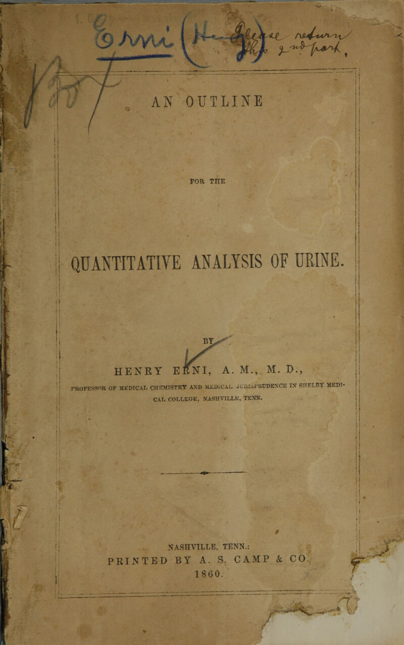 AN OUTLINE FOTl THE QUANTITATIVE ANALYSIS OF URINE. HENRY ERNI, A. M., M. D., PROFESSOR OF MEDICAL CHEMISTRY AND MiDiCAL JLIUSFRTOEXCE IX SHELBY MEDI- CAL COLLEGE. NASHVILLE, TENN. NASHVILLE, TENN.: PKIJSTED BY A. S. CAMP & CO 1860.