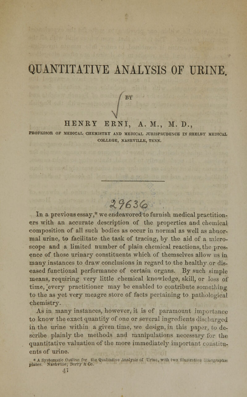 QUANTITATIVE ANALYSIS OF URINE. BY HENRY ERNI, A. M., M. D., PROFESSOR OP MEDICAL CHEMISTRY AND MEDICAL JCRISFMJDEXCE IN SHELBY MEDICAL COLLEGE, NASHVILLE, TENN. In a previous essay,* we endeavored to furnish medical practition- ers with an accurate description of the properties and chemical composition of all such bodies as occur in normal as well as abuor- mal urine, to facilitate the task of tracing, by the aid of a micro- scope and a limited number of plain chemical reactions, the pres- ence of those urinary constituents which of themselves allow us in many instances to draw conclusions in regard to the healthy or dis- eased functional performance of certain organs. By such simple means, requiring very little chemical knowledge, skill, or loss of time, [every practitioner may be enabled to contribute something to the as yet very meagre store of facts pertaining to pathological chemistry. As in many instances, however, it is of paramount importance to know the exact quantity of ono or several ingredients discharged in the urine within a given time, we design, in this paper, to de- scribe plainly the methods and manipulations necessary for the quantitative valuation of the more immediately important constitu- ents of urine. * A Systematic Outline far the Qualitative Analysis &f Urine, with two illustrative litaographic plates. Xashvilie; Berry * Cc. 41