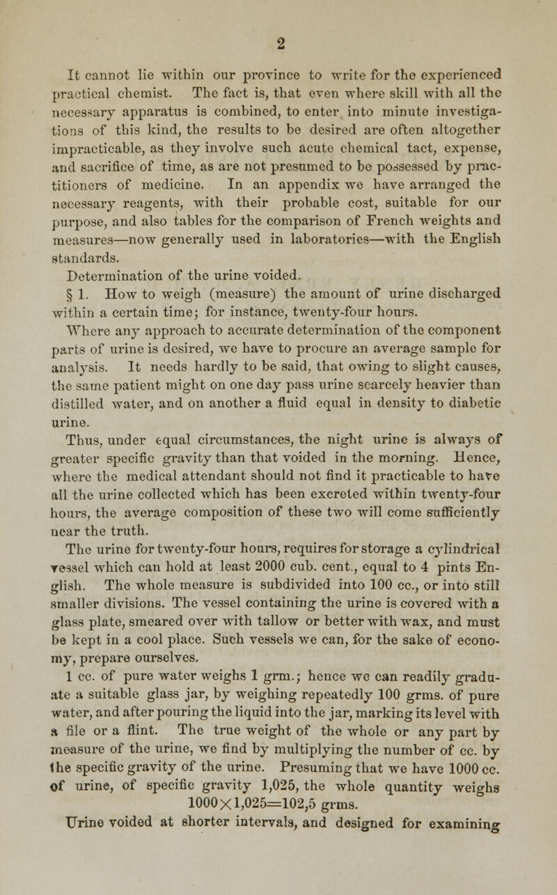 It cannot lie within our province to write for the experienced practical chemist. The fact is, that even where skill with all the necessary apparatus is combined, to enter into minute investiga- tions of this kind, the results to be desired are often altogether impracticable, as they involve such acute chemical tact, expense, and sacrifice of time, as are not presumed to be possessed by prac- titioners of medicine. In an appendix we have arranged the necessary reagents, with their probable cost, suitable for our purpose, and also tables for the comparison of French weights and measures—now generally used in laboratories—with the English standards. Determination of the urine voided. § 1. How to weigh (measure) the amount of urine discharged within a certain time; for instance, twenty-four hours. Where any approach to accurate determination of the component parts of urine is desired, we have to procure an average sample for analysis. It needs hardly to be said, that owing to slight causes, the same patient might on one day pass urine scarcely heavier than distilled water, and on another a fluid equal in density to diabetic urine. Thus, under equal circumstances, the night urine is always of greater specific gravity than that voided in the morning. Hence, where the medical attendant should not find it practicable to have all the urine collected which has been excreted within twenty-four hours, the average composition of these two will come sufficiently near the truth. The urine for twenty-four hours, requires for storage a cylindrical ressel which can hold at least 2000 cub. cent., equal to 4 pints En- glish. The whole measure is subdivided into 100 cc., or into still smaller divisions. The vessel containing the urine is covered with a glass plate, smeared over with tallow or better with wax, and must be kept in a cool place. Such vessels we can, for the sake of econo- my, prepare ourselves. 1 cc. of pure water weighs 1 grni.; hence we can readily gradu- ate a suitable glass jar, by weighing repeatedly 100 grms. of pure water, and after pouring the liquid into the jar, marking its level with a file or a flint. The true weight of the whole or any part by measure of the urine, we find by multiplying the number of cc. by the specific gravity of the urine. Presuming that we have 1000 cc. Of urine, of specific gravity 1,025, the whole quantity weighs 1000X1,025=102,5 grms. TJrine voided at shorter intervals, and designed for examining