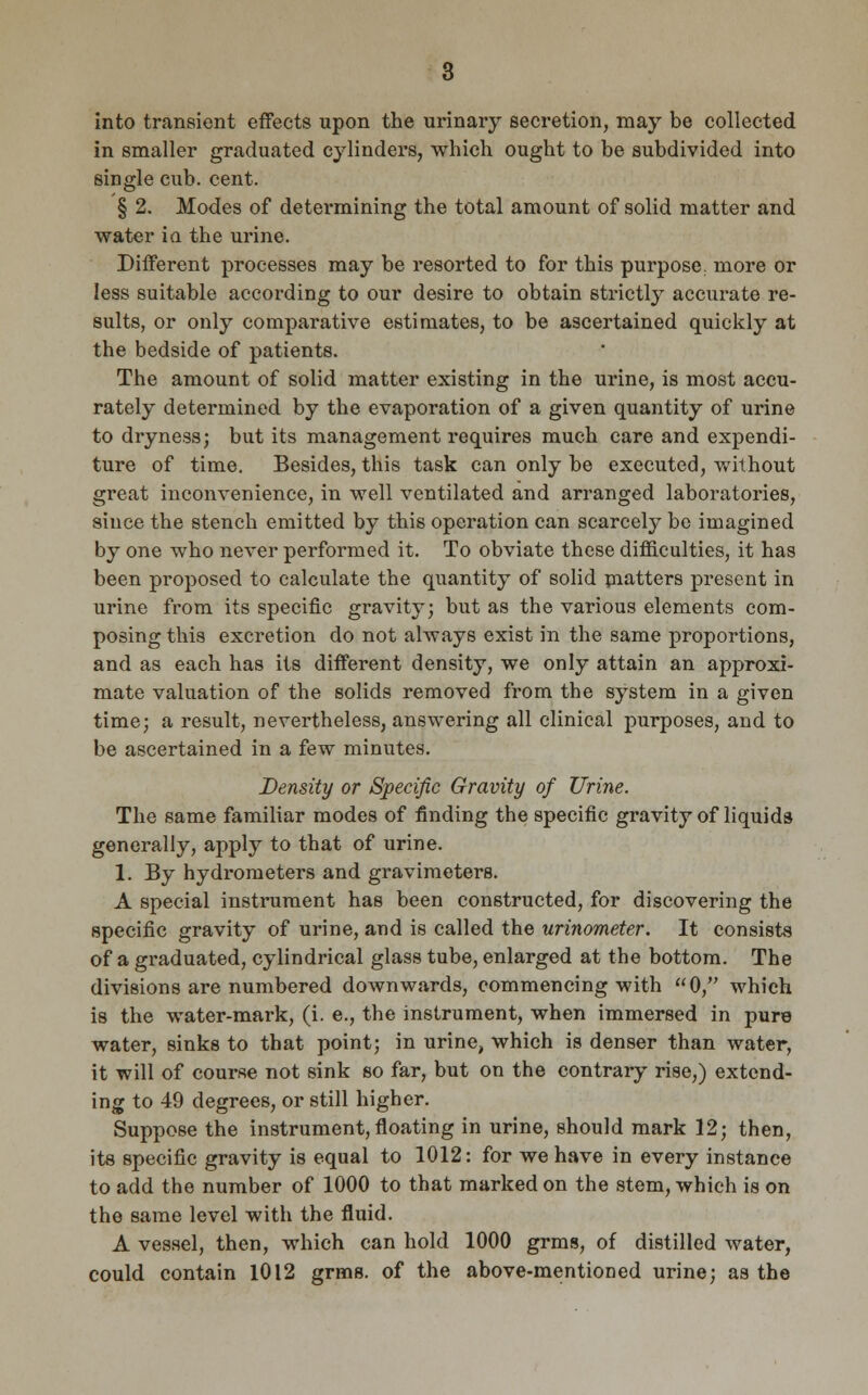 into transient effects upon the urinary secretion, may be collected in smaller graduated cylinders, which ought to be subdivided into single cub. cent. § 2. Modes of determining the total amount of solid matter and water ia the urine. Different processes may be resorted to for this purpose, more or less suitable according to our desire to obtain strictly accurate re- sults, or only comparative estimates, to be ascertained quickly at the bedside of patients. The amount of solid matter existing in the urine, is most accu- rately determined by the evaporation of a given quantity of urine to dryness; but its management requires much care and expendi- ture of time. Besides, this task can only be executed, without great inconvenience, in well ventilated and arranged laboratories, since the stench emitted by this operation can scarcely be imagined by one who never performed it. To obviate these difficulties, it has been proposed to calculate the quantity of solid matters present in urine from its specific gravity; but as the various elements com- posing this excretion do not always exist in the same proportions, and as each has its different density, we only attain an approxi- mate valuation of the solids removed from the system in a given time; a result, nevertheless, answering all clinical purposes, and to be ascertained in a few minutes. Density or Specific Gravity of Urine. The same familiar modes of finding the specific gravity of liquids generally, apply to that of urine. 1. By hydrometers and gravimeters. A special instrument has been constructed, for discovering the specific gravity of urine, and is called the urinometer. It consists of a graduated, cylindrical glass tube, enlarged at the bottom. The divisions are numbered downwards, commencing with 0, which is the water-mark, (i. e., the instrument, when immersed in pure water, sinks to that point; in urine, which is denser than water, it will of course not sink so far, but on the contrary rise,) extend- ing to 49 degrees, or still higher. Suppose the instrument,floating in urine, should mark 12; then, its specific gravity is equal to 1012: for we have in every instance to add the number of 1000 to that marked on the stem, which is on the same level with the fluid. A vessel, then, which can hold 1000 grms, of distilled water, could contain 1012 grms. of the above-mentioned urine; as the