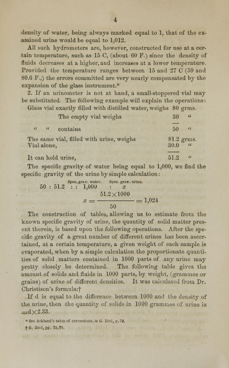 density of water, being always marked equal to 1, that of the ex- amined urine would be equal to 1,012. All such hydrometers are, however, constructed for use at a cer- tain temperature, such as 15 C, (about 60 F.) since the density of fluids decreases at a higher, and increases at a lower temperature. Provided the temperature ranges between 15 and 27 C (59 and 80.6 F.,) the errors committed are very nearly compensated by the expansion of the glass instrument.* 2. If an urinometer is not at hand, a small-stoppered vial may be substituted. The following example will explain the operations: Glass vial exactly filled with distilled water, weighs 80 grms. The empty vial weighs 30 contains 50 The same vial, filled with urine, weighs 81.2 grms. Vial alone, 30.0 « It can hold urine, 51.2 The specific gravity of water being equal to 1,000, we find the specific gravity of the urine by simple calculation : Spec. gray, water. Spec. gray, urine. 50 : 51.2 : : 1,000 : x 51.2X1000 x = = 1,024 50 The construction of tables, allowing us to estimate from the known specific gravity of urine, the quantity of solid matter pres- ent therein, is based upon the following operations. After the spe- cific gravity of a great number of different urines has been ascer- tained, at a certain temperature, a given weight of each- sample is evaporated, when by a simple calculation the proportionate quanti- ties of solid matters contained in 1000 parts of any urine may pretty closely be determined. The following table gives the amount of solids and fluids in 1000 parts, by weight, (grammes or grains) of urine of different densities. It was calculated from Dr. Christison's formula:| If d is equal to the difference between 1000 and the density of the urine, then the quantity of solids in 1000 grammes of urine is =dx2.33. * See Ackland's table of corrections, in G. Bird, p. TO. f G. 3ird,pp. 73,T8.