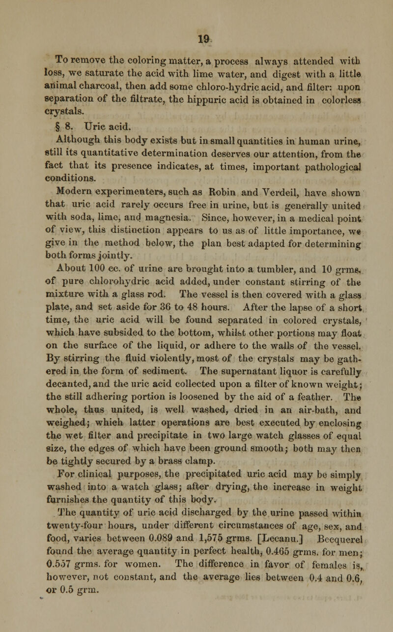 To remove the coloring matter, a process always attended with loss, we saturate the acid with lime water, and digest with a little animal charcoal, then add some chloro-hydric acid, and filter: upon separation of the filtrate, the hippuric acid is obtained in colorless crystals. § 8. Uric acid. Although this body exists but in small quantities in human urine, still its quantitative determination deserves our attention, from the fact that its presence indicates, at times, important pathological conditions. Modern experimenters, such as Robin and Verdeil, have shown that uric acid rarely occurs free in urine, but is generally united with soda, lime, and magnesia. Since, however, in a medical point of view, this distinction appears to us as of little importance, we give in the method below, the plan best adapted for determining both forms jointly. About 100 cc. of urine are brought into a tumbler, and 10 grme, of pure chlorohydric acid added, under constant stirring of the mixture with a glass rod. The vessel is then covered with a glass plate, and set aside for 36 to 48 hours. After the lapse of a short time, the uric acid will be found separated in colored crystals, which have subsided to the bottom, whilst other portions may float on the surface of the liquid, or adhere to the walls of the vessel. By stirring the fluid violently, most of the crystals may be gath- ered in the form of sediment. The supernatant liquor is carefully decanted, and the uric acid collected upon a filter of known weight; the still adhering portion is loosened by the aid of a feather. The whole, thus united, is well washed, dried in an air-bath, and weighed; which latter operations are best executed by enclosing the wet filter and precipitate in two large watch glasses of equal. size, the edges of which have been ground smooth; both may then be tightly secured by a brass clamp. For clinical purposes, the precipitated uric acid may be simply washed into a watch glass; after drying, the increase in weight furnishes the quantity of this body. The quantity of uric acid discharged by the urine passed within twenty-four hours, under different circumstances of age, sex, and food, varies between 0.089 and 1,575 grms. [Lecanu.] Becquerel found the average quantity in perfect health, 0.465 grms. for men j 0.557 grms. for women. The difference in favor of females is, however, not constant, and the average lies between 0.4 and 0.6. or 0.5 grm.