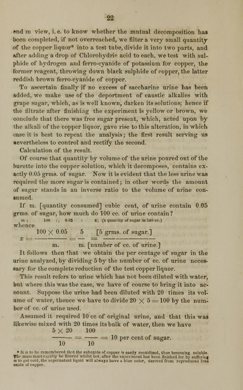 end m view, i. e. to know whether the mutual decomposition has been completed, if not overreached, we filter a very small quantity of the copper liquor* into a test tube, divide it into two parts, and after adding a drop of Chlorohydric acid to each, we test with sul- phide of hydrogen and ferro-cyanide of potassium for copper, the former reagent, throwing down black sulphide of copper, the latter reddish brown ferro-cyanide of copper. To ascertain finally if no excess of saccharine urine has been added, we make use of the deportment of caustic alkalies with grape sugar, which, as is well known, darken its solutions; hence if the filtrate after finishing the experiment is yellow or brown, we conclude that there was free sugar present, which, acted upon by the alkali of the copper liquor, gave rise to this alteration, in which case it is best to repeat the analysis; the first result serving us nevertheless to control and rectify the second. Calculation of the result. Of course that quantity by volume of the urine poured out of the burette into the copper solution, which it decomposes, contains ex- actly 0.05 grms. of sugar. Now it is evident that the less urine was required the more sugar is contained; in other words the amount of sugar stands in an inverse ratio to the volume of urine con- sumed. If m. [quantity consumed] cubic cent, of urine contain 0.05 grms. of sugar, how much do 100 cc. of urine contain ? m ; 100 :; 0.05 : x; (x quantity of sugar in 100 cc.) whence 100 X 0.05 5 [5 grms. of sugar.] m. m. [number of cc. of urine.] It follows then that we obtain the per centage of sugar in the urine analyzed, by dividing 5 by the number of cc. of urine neces- sary for the complete reduction of the test copper liquor. This result refers to urine which has not been diluted with water, but where this was the case, we have of course to bring it into ac- count. Suppose the urine had been diluted with 20 times its vol- ume of water, thence we have to divide 20 X 5 = 100 by the num- ber of cc. of urine used. Assumed it required 10 cc of original urine, and that this was likewise mixed with 20 times its bulk of water, then we have 5 X 20 100 — == = 10 per cent of sugar. 10 10 p * It is to be remembered tint the suboxide or copper is easily rcoxidized, thus becoming soluble. The mass must r ipMly be filtered whilst hot, after the experiment has been finished for by suUbriu j is to yet cold, the supernatant liquid will always have a blue color, derived from reproduced free oxide of copper.